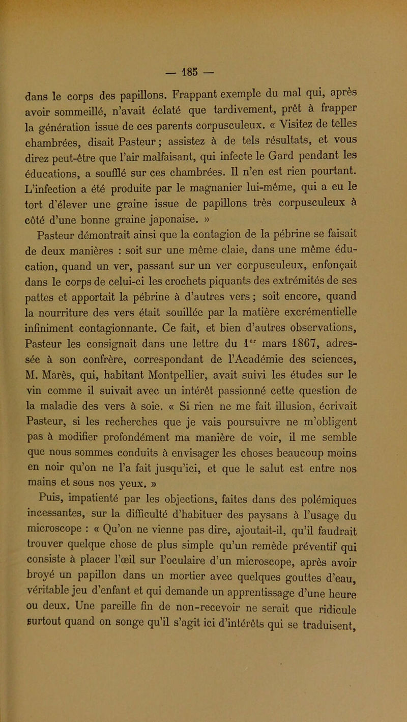 dans le corps des papillons. Frappant exemple du mal qui, après avoir sommeillé, n’avait éclaté que tardivement, prêt à frapper la génération issue de ces parents corpusculeux. « Visitez de telles chambrées, disait Pasteur ; assistez à de tels résultats, et vous direz peut-être que l’air malfaisant, qui infecte le Gard pendant les éducations, a soufflé sur ces chambrées. Il n’en est rien pourtant. L’infection a été produite par le magnanier lui-même, qui a eu le tort d'élever une graine issue de papillons très corpusculeux à côté d’une bonne graine japonaise. » Pasteur démontrait ainsi que la contagion de la pébrine se faisait de deux manières : soit sur une même claie, dans une même édu- cation, quand un ver, passant sur un ver corpusculeux, enfonçait dans le corps de celui-ci les crochets piquants des extrémités de ses pattes et apportait la pébrine à d’autres vers ; soit encore, quand la nourriture des vers était souillée par la matière excrémentielle infiniment contagionnante. Ce fait, et bien d’autres observations, Pasteur les consignait dans une lettre du 1er mars 1867, adres- sée à son confrère, correspondant de l’Académie des sciences, M. Marès, qui, habitant Montpellier, avait suivi les études sur le vin comme il suivait avec un intérêt passionné cette question de la maladie des vers à soie. « Si rien ne me fait illusion, écrivait Pasteur, si les recherches que je vais poursuivre ne m’obligent pas à modifier profondément ma manière de voir, il me semble que nous sommes conduits à envisager les choses beaucoup moins en noir qu’on ne l’a fait jusqu’ici, et que le salut est entre nos mains et sous nos yeux. » Puis, impatienté par les objections, faites dans des polémiques incessantes, sur la difficulté d’habituer des paysans à l’usage du microscope : « Qu’on ne vienne pas dire, ajoutait-il, qu’il faudrait trouver quelque chose de plus simple qu’un remède préventif qui consiste à placer l’œil sur l’oculaire d’un microscope, après avoir broyé un papillon dans un mortier avec quelques gouttes d’eau, véritable jeu d’enfant et qui demande un apprentissage d’une heure ou deux. Une pareille fin de non-recevoir ne serait que ridicule surtout quand on songe qu’il s’agit ici d’intérêts qui se traduisent,