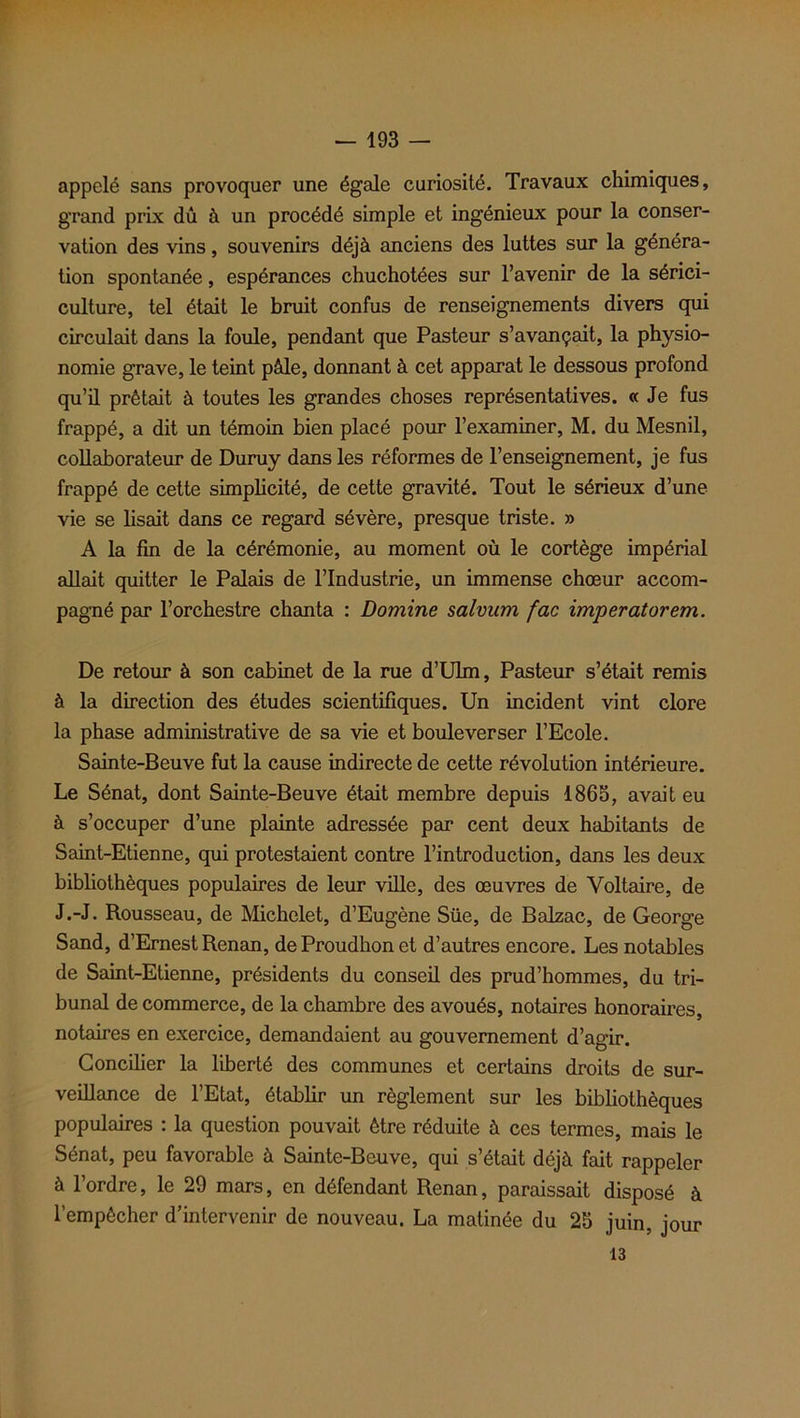 appelé sans provoquer une égale curiosité. Travaux chimiques, grand prix dû à un procédé simple et ingénieux pour la conser- vation des vins, souvenirs déjà anciens des luttes sur la généra- tion spontanée, espérances chuchotées sur l’avenir de la sérici- culture, tel était le bruit confus de renseignements divers qui circulait dans la foule, pendant que Pasteur s’avançait, la physio- nomie grave, le teint pâle, donnant à cet apparat le dessous profond qu’il prêtait à toutes les grandes choses représentatives. « Je fus frappé, a dit un témoin bien placé pour l’examiner, M. du Mesnil, collaborateur de Duruy dans les réformes de l’enseignement, je fus frappé de cette simplicité, de cette gravité. Tout le sérieux d’une vie se lisait dans ce regard sévère, presque triste. » A la fin de la cérémonie, au moment où le cortège impérial allait quitter le Palais de l’Industrie, un immense chœur accom- pagné par l’orchestre chanta : Domine salvum fac imperatorem. De retour à son cabinet de la rue d’Ulm, Pasteur s’était remis à la direction des études scientifiques. Un incident vint clore la phase administrative de sa vie et bouleverser l’Ecole. Sainte-Beuve fut la cause indirecte de cette révolution intérieure. Le Sénat, dont Sainte-Beuve était membre depuis 1865, avait eu à s’occuper d’une plainte adressée par cent deux habitants de Saint-Etienne, qui protestaient contre l’introduction, dans les deux bibliothèques populaires de leur ville, des œuvres de Voltaire, de J.-J. Rousseau, de Michelet, d’Eugène Süe, de Balzac, de George Sand, d’Ernest Renan, deProudhonet d’autres encore. Les notables de Saint-Etienne, présidents du conseil des prud’hommes, du tri- bunal de commerce, de la chambre des avoués, notaires honoraires, notaires en exercice, demandaient au gouvernement d’agir. Concilier la liberté des communes et certains droits de sur- veillance de l’Etat, établir un règlement sur les bibliothèques populaires : la question pouvait être réduite à ces termes, mais le Sénat, peu favorable à Sainte-Beuve, qui s’était déjà fait rappeler à l’ordre, le 29 mars, en défendant Renan, paraissait disposé à l’empêcher d’intervenir de nouveau. La matinée du 25 juin, jour 13