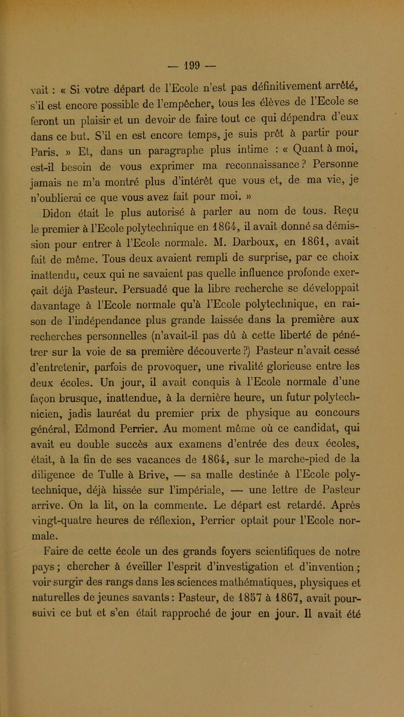 vait : « Si votre départ de l’Ecole n’est pas définitivement arrêté, s’il est encore possible de l’empêcher, tous les élèves de l’Ecole se feront un plaisir et un devoir de faire tout ce qui dépendra d eux dans ce but. S’il en est encore temps, je suis prêt à partir pour Paris. » Et, dans un paragraphe plus intime : « Quant à moi, est-il besoin de vous exprimer ma reconnaissance? Personne jamais ne m’a montré plus d’intérêt que vous et, de ma vie, je n’oublierai ce que vous avez fait pour moi. » Didon était le plus autorisé à parler au nom de tous. Reçu le premier à l’Ecole polytechnique en 1864, il avait donné sa démis- sion pour entrer à l’Ecole normale. M. Darboux, en 1861, avait fait de même. Tous deux avaient rempli de surprise, par ce choix inattendu, ceux qui ne savaient pas quelle influence profonde exer- çait déjà Pasteur. Persuadé que la libre recherche se développait davantage à l’Ecole normale qu’à l’Ecole polytechnique, en rai- son de l’indépendance plus grande laissée dans la première aux recherches personnelles (n’avait-il pas dû à cette liberté de péné- trer sur la voie de sa première découverte ?) Pasteur n’avait cessé d’entretenir, parfois de provoquer, une rivalité glorieuse entre les deux écoles. Un jour, il avait conquis à l’Ecole normale d’une façon brusque, inattendue, à la dernière heure, un futur polytech- nicien, jadis lauréat du premier prix de physique au concours général, Edmond Perrier. Au moment même où ce candidat, qui avait eu double succès aux examens d’entrée des deux écoles, était, à la fin de ses vacances de 1864, sur le marche-pied de la diligence de Tulle à Brive, — sa malle destinée à l’Ecole poly- technique, déjà hissée sur l’impériale, — une lettre de Pasteur arrive. On la lit, on la commente. Le départ est retardé. Après vingt-quatre heures de réflexion, Perrier optait pour l’Ecole nor- male. Faire de cette école un des grands foyers scientifiques de notre pays ; chercher à éveiller l’esprit d’investigation et d’invention ; voir surgir des rangs dans les sciences mathématiques, physiques et naturelles de jeunes savants: Pasteur, de 1857 à 1867, avait pour- suivi ce but et s’en était rapproché de jour en jour. Il avait été