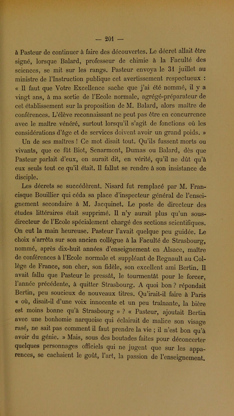 à Pasteur de continuer à faire des découvertes. Le décret allait être signé, lorsque Balard, professeur de chimie à la Faculté des sciences, se mit sur les rangs. Pasteur envoya le 31 juillet au ministre de l’Instruction publique cet avertissement respectueux : « Il faut que Votre Excellence sache que j’ai été nommé, il y a vingt ans, à ma sortie de l’Ecole normale, agrégé-préparateur de cet établissement sur la proposition de M. Balard, alors maître de conférences. L’élève reconnaissant ne peut pas être en concurrence avec le maître vénéré, surtout lorsqu’il s’agit de fonctions où les considérations d’âge et de services doivent avoir un grand poids. » Un de ses maîtres ! Ce mot disait tout. Qu’ils fussent morts ou vivants, que ce fût Biot, Senarmont, Dumas ou Balard, dès que Pasteur parlait d’eux, on aurait dit, en vérité, qu’il ne dût qu’à eux seuls tout ce qu’il était. Il fallut se rendre à son insistance de disciple. Les décrets se succédèrent. Nisard fut remplacé par M. Fran- cisque Bouillier qui céda sa place d’inspecteur général de l’ensei- gnement secondaire à M. Jacquinet. Le poste de directeur des études littéraires était supprimé. Il n’y aurait plus qu’un sous- directeur de l’Ecole spécialement chargé des sections scientifiques. On eut la main heureuse. Pasteur l’avait quelque peu guidée. Le choix s’arrêta sur son ancien collègue à la Faculté de Strasbourg, nommé, après dix-huit années d’enseignement en Alsace, maître de conférences à l’Ecole normale et suppléant de Régnault au Col- lège de France, son cher, son fidèle, son excellent ami Bertin. Il avait fallu que Pasteur le pressât, le tourmentât pour le forcer, l’année précédente, à quitter Strasbourg. A quoi bon ? répondait Bertin, peu soucieux de nouveaux titres. Qu’irait-il faire à Paris a où, disait-il d’une voix innocente et un peu traînante, la bière est moins bonne qu’à Strasbourg » ? « Pasteur, ajoutait Bertin avec une bonhomie narquoise qui éclairait de malice son visage rasé, ne sait pas comment il faut prendre la vie ; il n’est bon qu’à avoir du génie. » Mais, sous des boutades faites pour déconcerter quelques personnages officiels qui ne jugent que sur les appa- rences, se cachaient le goût, l’art, la passion de l’enseignement.