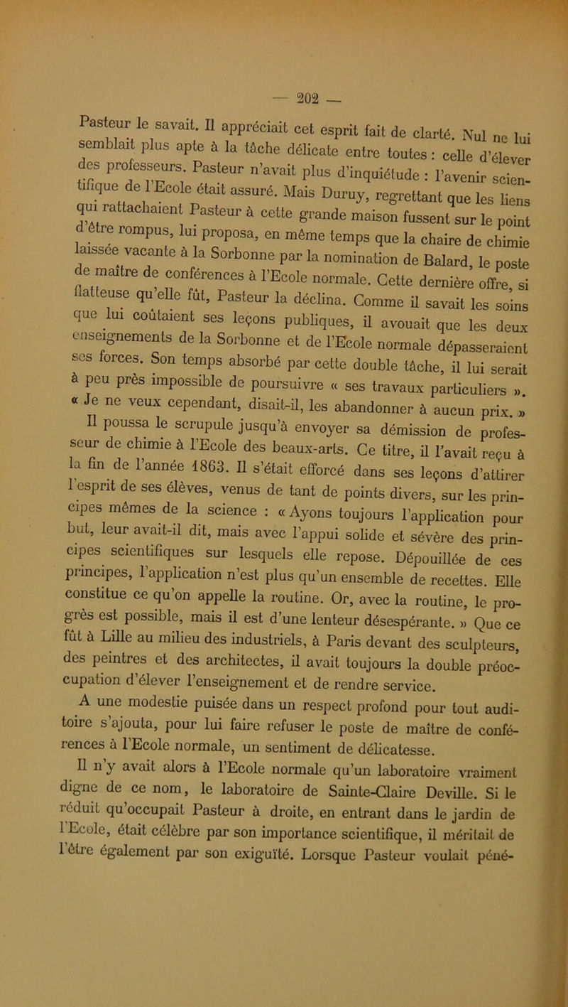 Pasteur le savait. Il appréciait cet esprit fait de clarté. Nul ne lui semblait plus apte à la tâche délicate entre toutes: celle d’éleve des professeurs Pasteur n’avait plus d’inquiétude : l’avenir scion ùHqoe de 1 Ecole était assuré. Mais Duruy, regrettant que les liens qui rattachaient Pasteur à cette grande maison fussent sur le point d etre rompus, lui proposa, en même temps que la chaire de chimie laissée vacante à la Sorbonne par la nomination de Balard, le poste de maître de conférences à l’Ecole normale. Cette dernière oflfe, si laiteuse qu elle fut, Pasteur la déclina. Comme ü savait les soins que lui coûtaient ses leçons publiques, ü avouait que les deux enseignements de la Sorbonne et de l’Ecole normale dépasseraient S0S 0rcef ' Son temPs absorbé par cette double tâche, il lui serait à peu près impossible de poursuivre « ses travaux particuliers ,, « Je ne veux cependant, disait-il, les abandonner à aucun prix. » Il poussa le scrupule jusqu’à envoyer sa démission de profes- seur de chimie à l’Ecole des beaux-arts. Ce titre, il l’avait reçu à la fin de l’année 1863. Il s’était efforcé dans ses leçons d’attirer 1 esprit de ses élèves, venus de tant de points divers, sur les prin- cipes mêmes de la science : «Ayons toujours l’application pour but, leur avait-il dit, mais avec l’appui solide et sévère des prin- cipes scientifiques sur lesquels elle repose. Dépouillée de ces principes, 1 application n’est plus qu’un ensemble de recettes. Elle constitue ce qu’on appelle la routine. Or, avec la routine, le pro- grès est possible, mais il est d’une lenteur désespérante. » Que ce fût à Lille au milieu des industriels, à Paris devant des sculpteurs, des peintres et des architectes, il avait toujours la double préoc- cupation d’élever l’enseignement et de rendre service. A une modestie puisée dans un respect profond pour tout audi- toire s’ajouta, pour lui faire refuser le poste de maître de confé- rences à l’Ecole normale, un sentiment de délicatesse. Il n y avait alors à l’Ecole normale qu’un laboratoire vraiment digne de ce nom, le laboratoire de Sainte-Glaire Deville. Si le réduit qu’occupait Pasteur à droite, en entrant dans le jardin de 1 Ecole, était célèbre par son importance scientifique, il méritait de lêtie également par son exiguïté. Lorsque Pasteur voulait péné-