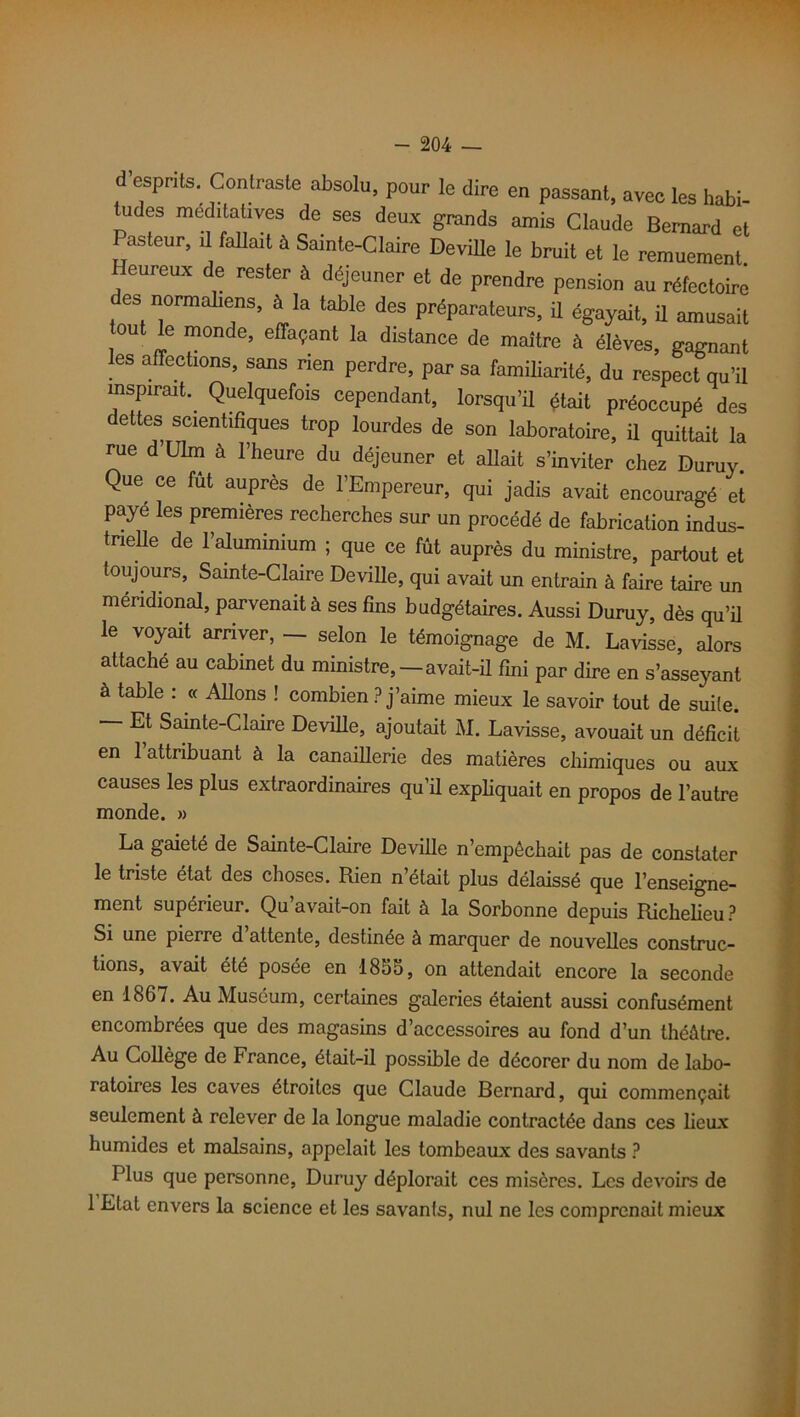 d esprits. Contraste absolu, pour le dire en passant, avec les habi- tudes méditatives de ses deux grands amis Claude Bernard et Pasteur, il fallait à Sainte-Claire Deville le bruit et le remuement Heureux de rester à déjeuner et de prendre pension au réfectoire es normaliens, à la table des préparateurs, ü égayait, il amusait out le monde, effaçant la distance de maître à élèves, gagnant es affections, sans rien perdre, par sa familiarité, du respect qu’il inspirait. Quelquefois cependant, lorsqu’il était préoccupé des dettes scientifiques trop lourdes de son laboratoire, il quittait la rue d’Ulm à l’heure du déjeuner et allait s’inviter chez Duruy. QUe ce fut auPrès de l’Empereur, qui jadis avait encouragé et payé les premières recherches sur un procédé de fabrication indus- trielle de l’aluminium ; que ce fût auprès du ministre, partout et toujours, Sainte-Claire Deville, qui avait un entrain à faire taire un méridional, parvenait à ses fins budgétaires. Aussi Duruy, dès qu’il le voyait arriver, — selon le témoignage de M. Lavisse, alors attaché au cabinet du ministre,—avait-il fini par dire en s’asseyant à table : « Allons ! combien ? j’aime mieux le savoir tout de suite. Et Sainte-Claire Deville, ajoutait M. Lavisse, avouait un déficit en 1 attribuant à la canaillerie des matières chimiques ou aux causes les plus extraordinaires qu’il expliquait en propos de l’autre monde. » La gaieté de Sainte-Claire Deville n’empêchait pas de constater le triste état des choses. Rien n’était plus délaissé que l’enseigne- ment supérieur. Qu’avait-on fait à la Sorbonne depuis Richelieu? Si une pierre d’attente, destinée à marquer de nouvelles construc- tions, avait été posée en 1855, on attendait encore la seconde en 1867. Au Muséum, certaines galeries étaient aussi confusément encombrées que des magasins d’accessoires au fond d’un théâtre. Au Collège de France, était-il possible de décorer du nom de labo- ratoires les caves étroites que Claude Bernard, qui commençait seulement à relever de la longue maladie contractée dans ces lieux humides et malsains, appelait les tombeaux des savants ? Plus que personne, Duruy déplorait ces misères. Les devoirs de 1 Etat envers la science et les savants, nul ne les comprenait mieux