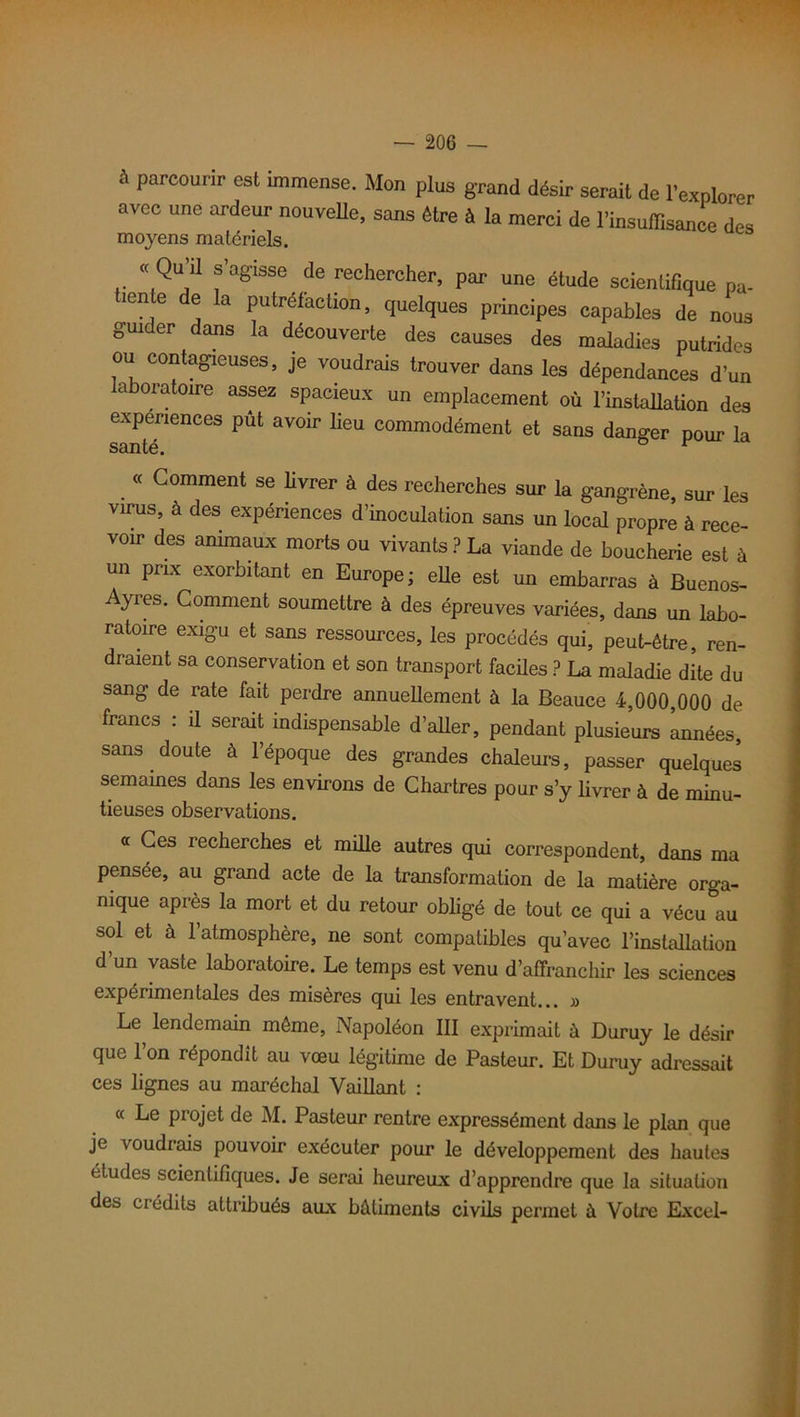 parcourir est immense. Mon plus grand désir serait de l’explorer avec une ardeur nouvelle, sans être à la merci de l’insuffisance des moyens matériels. « Qu’il s’agisse de rechercher, par une étude scientifique pa- iente de la putréfaction, quelques principes capables de nous guider dans la découverte des causes des maladies putrides ou contagieuses, je voudrais trouver dans les dépendances d’un aboratoire assez spacieux un emplacement où l’installation des expériences pût avoir lieu commodément et sans danger pour la santé. « Comment se livrer à des recherches sur la gangrène, sur les virus, à des expériences d’inoculation sans un local propre à rece- voir des animaux morts ou vivants ? La viande de boucherie est à un prix exorbitant en Europe; eüe est un embarras à Buenos- Ayres. Comment soumettre à des épreuves variées, dans un labo- ratoire exigu et sans ressources, les procédés qui, peut-être, ren- draient sa conservation et son transport faciles ? La maladie dite du sang de rate fait perdre annuellement à la Beauce 4,000,000 de francs : il serait indispensable d’aller, pendant plusieurs années, sans doute à l’époque des grandes chaleurs, passer quelques semaines dans les environs de Chartres pour s’y livrer à de minu- tieuses observations. « Ces recherches et mille autres qui correspondent, dans ma pensée, au grand acte de la transformation de la matière orga- nique après la mort et du retour obligé de tout ce qui a vécu au sol et à l’atmosphère, ne sont compatibles qu’avec l’installation d’un vaste laboratoire. Le temps est venu d’affranchir les sciences expérimentales des misères qui les entravent... » Le lendemain même, Napoléon III exprimait à Duruy le désir que l’on répondit au vœu légitime de Pasteur. Et Duruy adressait ces lignes au maréchal Vaillant : « Le projet de M. Pasteur rentre expressément dans le plan que je voudrais pouvoir exécuter pour le développement des hautes études scientifiques. Je serai heureux d’apprendre que la situation des crédits attribués aux bâtiments civils permet à Votre Excel-
