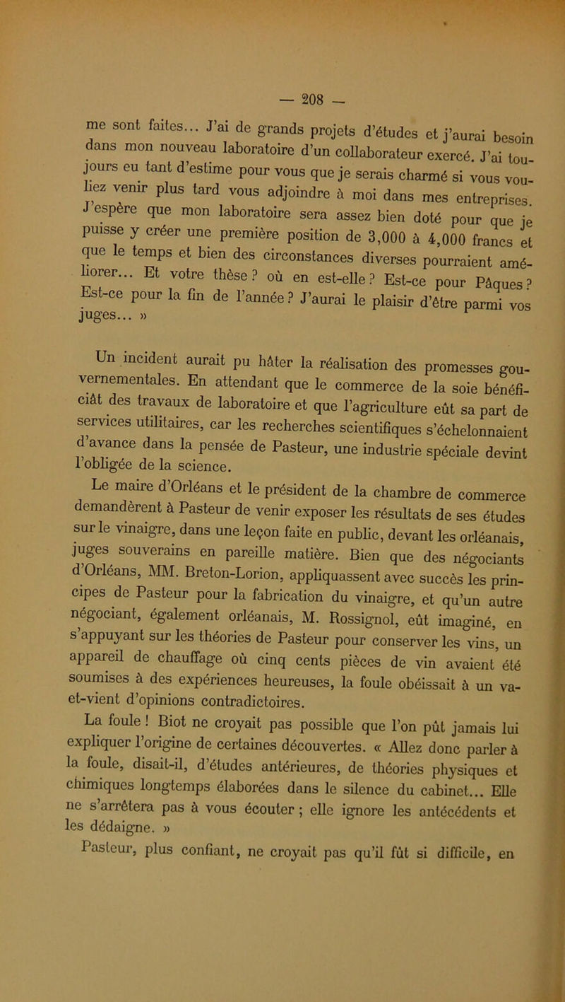 me sont faites... J’ai de grands projets d’études et j’aurai besoin dans mon nouveau laboratoire d’un collaborateur exercé. J’ai tou- jours eu tant d’estime pour vous que je serais charmé si vous vou- liez venir plus tard vous adjoindre à moi dans mes entreprises J espère que mon laboratoire sera assez bien doté pour que je puisse y créer une première position de 3,000 à 4,000 francs et que le temps et bien des circonstances diverses pourraient amé- horer... Et votre thèse? où en est-elle? Est-ce pour Pâques? Est-ce pour la fin de l’année? J’aurai le plaisir d’être parmi vos juges... » Un incident aurait pu hâter la réalisation des promesses gou- vernementales. En attendant que le commerce de la soie bénéfi- ciât des travaux de laboratoire et que l'agriculture eût sa part de services utilitaires, car les recherches scientifiques s’échelonnaient d avance dans la pensée de Pasteur, une industrie spéciale devint l’obligée de la science. Le maire d’Orléans et le président de la chambre de commerce demandèrent à Pasteur de venir exposer les résultats de ses études sur le vinaigre, dans une leçon faite en public, devant les Orléanais, juges, souverains en pareille matière. Bien que des négociants d Orléans, MM. Breton-Lorion, appliquassent avec succès les prin- cipes de Pasteur pour la fabrication du vinaigre, et qu’un autre négociant, également Orléanais, M. Rossignol, eût imaginé, en s appuyant sur les théories de Pasteur pour conserver les vins, un appareil de chauffage où cinq cents pièces de vin avaient été soumises à des expériences heureuses, la foule obéissait à un va- et-vient d’opinions contradictoires. La foule ! Biot ne croyait pas possible que l’on pût jamais lui expliquer l’origine de certaines découvertes. « Allez donc parler à la foule, disait-il, d’études antérieures, de théories physiques et chimiques longtemps élaborées dans le silence du cabinet... Elle ne s arrêtera pas à vous écouter ; elle ignore les antécédents et les dédaigne. » Pasteur, plus confiant, ne croyait pas qu’il fut si difficile, en