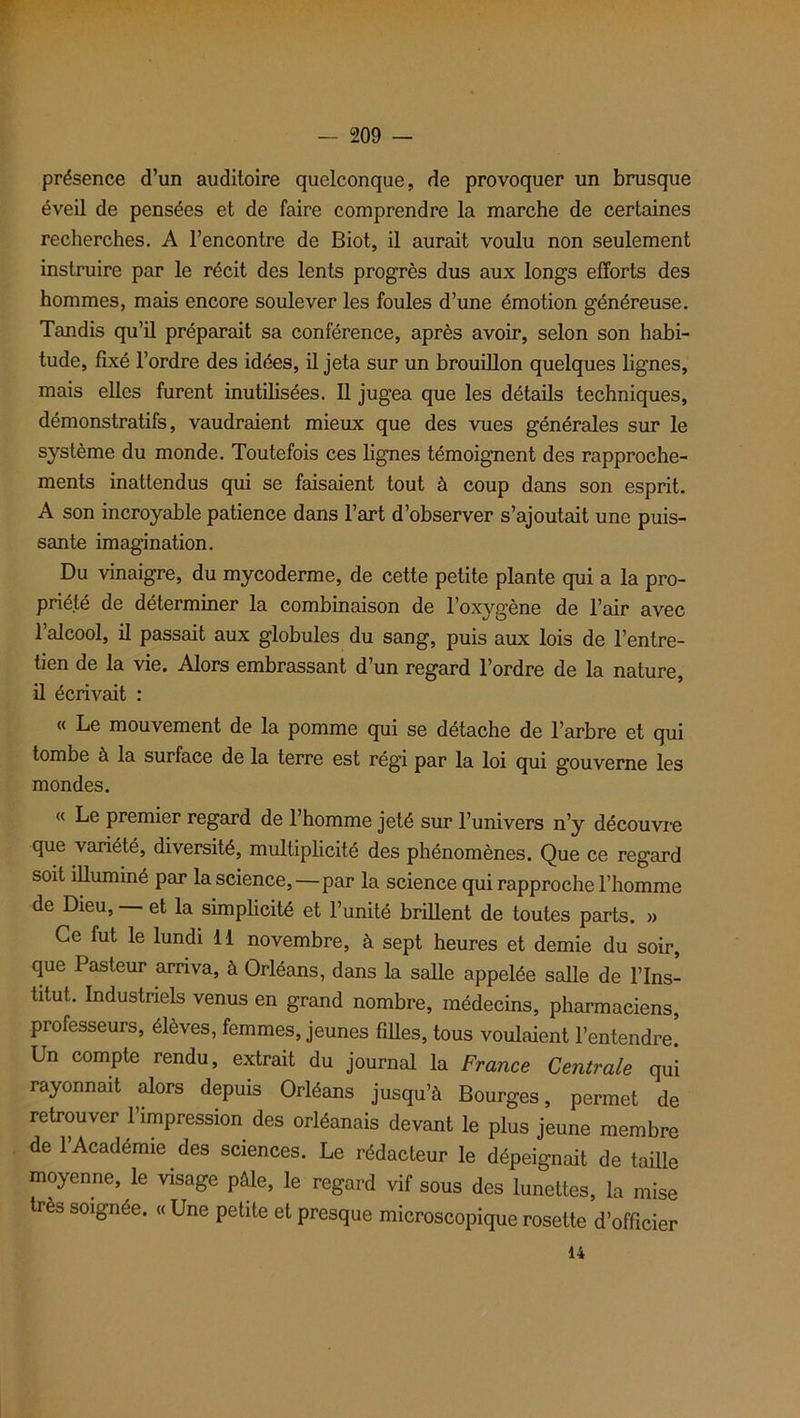 présence d’un auditoire quelconque, de provoquer un brusque éveil de pensées et de faire comprendre la marche de certaines recherches. A l’encontre de Biot, il aurait voulu non seulement instruire par le récit des lents progrès dus aux longs efforts des hommes, mais encore soulever les foules d’une émotion généreuse. Tandis qu’il préparait sa conférence, après avoir, selon son habi- tude, fixé l’ordre des idées, il jeta sur un brouillon quelques lignes, mais elles furent inutilisées. Il jugea que les détails techniques, démonstratifs, vaudraient mieux que des vues générales sur le système du monde. Toutefois ces lignes témoignent des rapproche- ments inattendus qui se faisaient tout à coup dans son esprit. A son incroyable patience dans l’art d’observer s’ajoutait une puis- sante imagination. Du vinaigre, du mycoderme, de cette petite plante qui a la pro- priété de déterminer la combinaison de l’oxygène de l’air avec l’alcool, il passait aux globules du sang, puis aux lois de l’entre- tien de la vie. Alors embrassant d’un regard l’ordre de la nature, il écrivait : « Le mouvement de la pomme qui se détache de l’arbre et qui tombe à la surface de la terre est régi par la loi qui gouverne les mondes. « Le premier regard de l’homme jeté sur l’univers n’y découvre que variété, diversité, multiplicité des phénomènes. Que ce regard soit illuminé par la science,—par la science qui rapproche l’homme de Dieu, et la simplicité et l’unité brillent de toutes parts. » Ce fut le lundi 11 novembre, à sept heures et demie du soir, que Pasteur arriva, à Orléans, dans la salle appelée salle de l’Ins- titut. Industriels venus en grand nombre, médecins, pharmaciens, professeurs, élèves, femmes, jeunes filles, tous voulaient l’entendre. Un compte rendu, extrait du journal la France Centrale qui rayonnait alors depuis Orléans jusqu’à Bourges, permet de retrouver l’impression des Orléanais devant le plus jeune membre de 1 Académie des sciences. Le rédacteur le dépeignait de taille moyenne, le visage pâle, le regard vif sous des lunettes, la mise très soignée. « Une petite et presque microscopique rosette d’officier 14