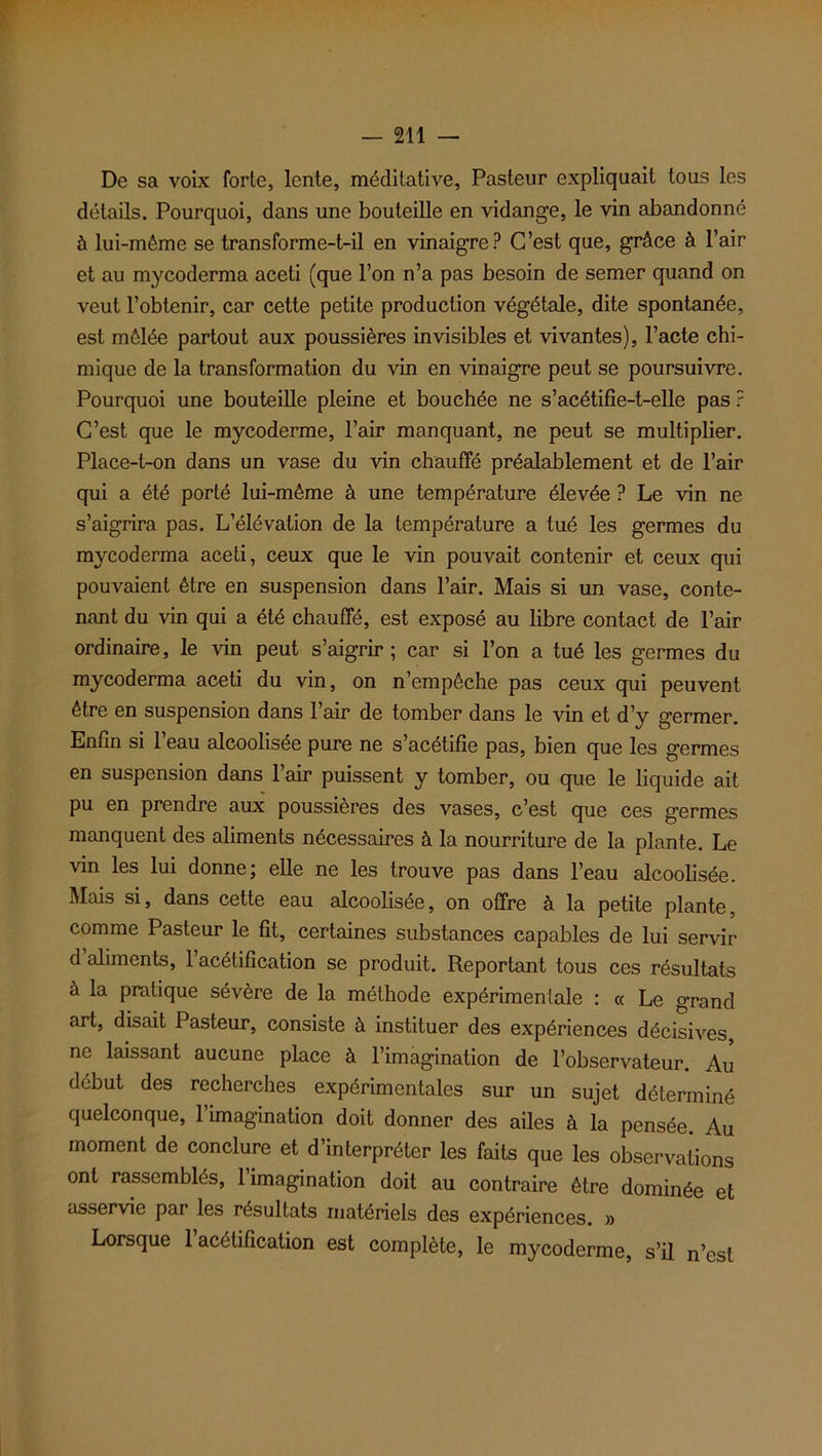 De sa voix forte, lente, méditative, Pasteur expliquait tous les détails. Pourquoi, dans une bouteille en vidange, le vin abandonné à lui-même se transforme-t-il en vinaigre? C’est que, grâce à l’air et au mycoderma aceti (que l’on n’a pas besoin de semer quand on veut l’obtenir, car cette petite production végétale, dite spontanée, est mêlée partout aux poussières invisibles et vivantes), l’acte chi- mique de la transformation du vin en vinaigre peut se poursuivre. Pourquoi une bouteille pleine et bouchée ne s’acétifie-t-elle pas ? C’est que le mycoderme, l’air manquant, ne peut se multiplier. Place-t-on dans un vase du vin chauffé préalablement et de l’air qui a été porté lui-même à une température élevée ? Le vin ne s’aigrira pas. L’élévation de la température a tué les germes du mycoderma aceti, ceux que le vin pouvait contenir et ceux qui pouvaient être en suspension dans l’air. Mais si un vase, conte- nant du vin qui a été chauffé, est exposé au libre contact de l’air ordinaire, le vin peut s’aigrir; car si l’on a tué les germes du mycoderma aceti du vin, on n’empêche pas ceux qui peuvent être en suspension dans l’air de tomber dans le vin et d’y germer. Enfin si l’eau alcoolisée pure ne s’acétifie pas, bien que les germes en suspension dans 1 air puissent y tomber, ou que le liquide ait pu en prendre aux poussières des vases, c’est que ces germes manquent des aliments nécessaires à la nourriture de la plante. Le vin les lui donne; elle ne les trouve pas dans l’eau alcoolisée. Mais si, dans cette eau alcoolisée, on offre à la petite plante, comme Pasteur le fît, certaines substances capables de lui servir d aliments, 1 acétification se produit. Reportant tous ces résultats à la pratique sévère de la méthode expérimentale : cc Le grand art, disait Pasteur, consiste à instituer des expériences décisives, ne laissant aucune place à l’imagination de l’observateur. Au début des recherches expérimentales sur un sujet déterminé quelconque, l’imagination doit donner des ailes à la pensée. Au moment de conclure et d’interpréter les faits que les observations ont rassemblés, 1 imagination doit au contraire être dominée et asservie par les résultats materiels des expériences. » Lorsque 1 acétification est complète, le mycoderme, s’il n’est