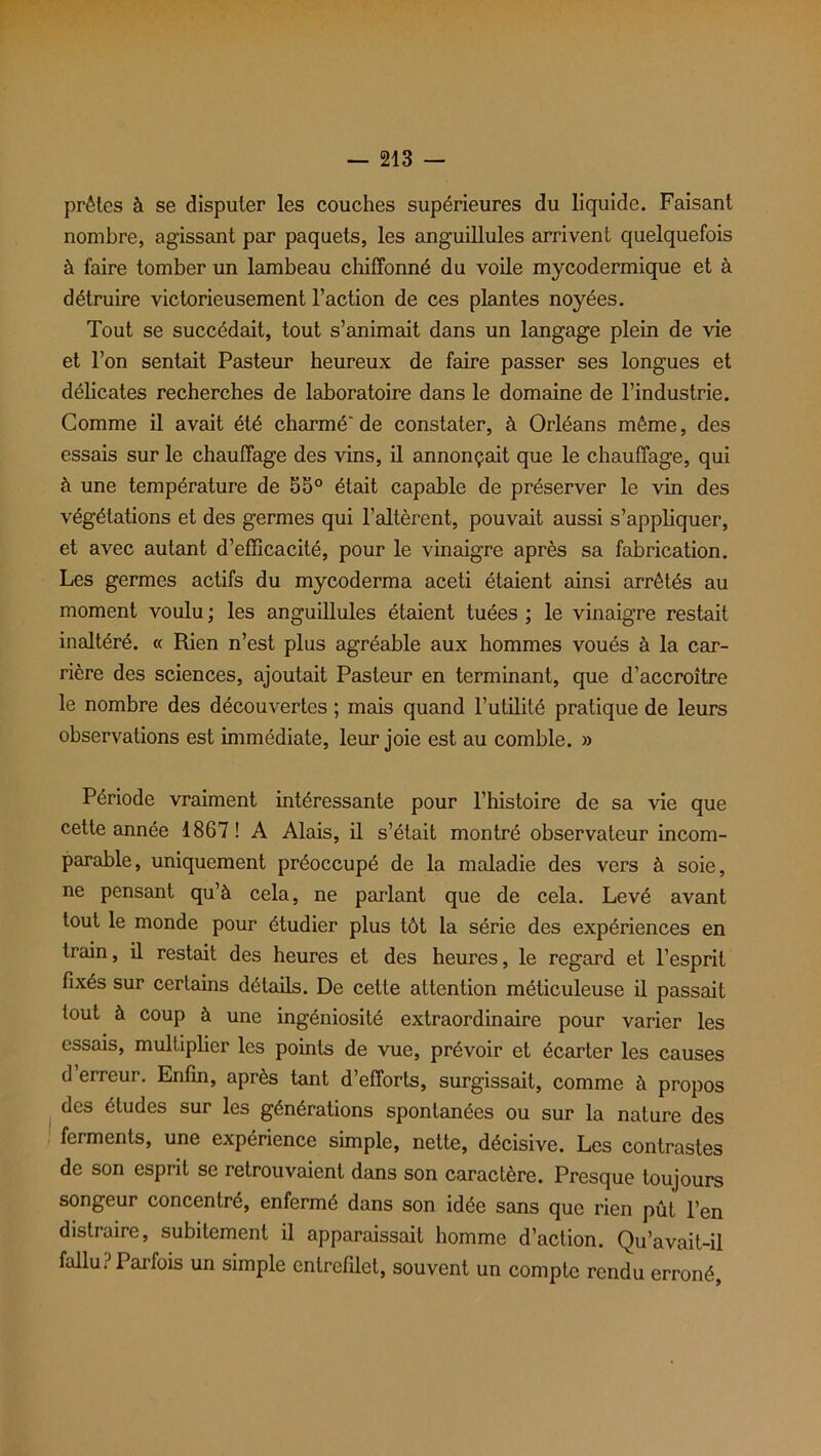 prêtes à se disputer les couches supérieures du liquide. Faisant nombre, agissant par paquets, les anguillules arrivent quelquefois à faire tomber un lambeau chiffonné du voile mycodermique et à détruire victorieusement l’action de ces plantes noyées. Tout se succédait, tout s’animait dans un langage plein de vie et l’on sentait Pasteur heureux de faire passer ses longues et délicates recherches de laboratoire dans le domaine de l’industrie. Comme il avait été charmé' de constater, à Orléans même, des essais sur le chauffage des vins, il annonçait que le chauffage, qui à une température de 55° était capable de préserver le vin des végétations et des germes qui l’altèrent, pouvait aussi s’appliquer, et avec autant d’efficacité, pour le vinaigre après sa fabrication. Les germes actifs du mycoderma aceti étaient ainsi arrêtés au moment voulu ; les anguillules étaient tuées ; le vinaigre restait inaltéré. « Rien n’est plus agréable aux hommes voués à la car- rière des sciences, ajoutait Pasteur en terminant, que d’accroître le nombre des découvertes ; mais quand l’utilité pratique de leurs observations est immédiate, leur joie est au comble. » Période vraiment intéressante pour l’histoire de sa vie que cette année 1867! A Alais, il s’était montré observateur incom- parable, uniquement préoccupé de la maladie des vers à soie, ne pensant qu’à cela, ne parlant que de cela. Levé avant tout le monde pour étudier plus tôt la série des expériences en train, il restait des heures et des heures, le regard et l’esprit fixés sur certains détails. De cette attention méticuleuse il passait tout à coup à une ingéniosité extraordinaire pour varier les essais, multiplier les points de vue, prévoir et écarter les causes d erreur. Enfin, après tant d’efforts, surgissait, comme à propos des études sur les générations spontanées ou sur la nature des ferments, une expérience simple, nette, décisive. Les contrastes de son esprit se retrouvaient dans son caractère. Presque toujours songeur concentré, enfermé dans son idée sans que rien pût l’en distraire, subitement il apparaissait homme d’action. Qu’avait-il fallu? Parfois un simple entrefilet, souvent un compte rendu erroné,