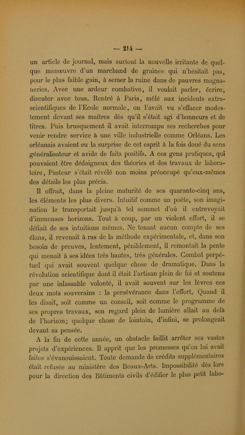 un article de journal, mais surtout la nouvelle irritante de quel- que manœuvre d’un marchand de graines qui n’hésitait pas, pour le plus faible gain, à semer la ruine dans de pauvres magna- neries. Avec une ardeur combative, il voulait parler, écrire, discuter avec tous. Rentré à Paris, mêlé aux incidents extra- scientifiques de l’Ecole normale, on l’avait vu s’effacer modes- tement devant ses maîtres dès qu’il s’était agi d’honneurs et de titres. Puis brusquement il avait interrompu ses recherches pour venir rendre service à une ville industrielle comme Orléans. Les Orléanais avaient eu la surprise de cet esprit à la fois doué du sens généralisateur et avide de faits positifs. A ces gens pratiques, qui pouvaient être dédaigneux des théories et des travaux de labora- toire, Pasteur s’était révélé non moins préoccupé qu’eux-mêmes des détails les plus précis. 11 offrait, dans la pleine maturité de ses quarante-cinq ans, les éléments les plus divers. Intuitif comme un poète, son imagi- nation le transportait jusqu’à tel sommet d’où il entrevoyait d’immenses horizons. Tout à coup, par un violent effort, il se défiait de ses intuitions mêmes. Ne tenant aucun compte de ses élans, il revenait à ras de la méthode expérimentale, et, dans son besoin de preuves, lentement, péniblement, il remontait la pente qui menait à ses idées très hautes, très générales. Combat perpé- tuel qui avait souvent quelque chose de dramatique. Dans la révolution scientifique dont il était l’artisan plein de foi et soutenu par une inlassable volonté, il avait souvent sur les lèvres ces deux mots souverains : la persévérance dans l’effort. Quand il les disait, soit comme un conseil, soit comme le programme de ses propres travaux, son regard plein de lumière allait au delà de l’horizon; quelque chose de lointain, d’infini, se prolongeait devant sa pensée. A la fin de cette année, un obstacle faillit arrêter ses vastes projets d’expériences. Il apprit que les promesses qu on lui avait faites s’évanouissaient. Toute demande de crédits supplémentaires était refusée au ministère des Beaux-Arts. Impossibilité dès lors pour la direction des Bâtiments civils d’édifier le plus petit labo-