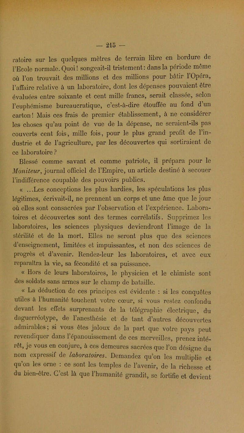 ratoire sur les quelques mètres de terrain libre en bordure de l’Ecole normale. Quoi! songeait-il tristement: dans la période même où l’on trouvait des millions et des millions pour bâtir l’Opéra, l’affaire relative à un laboratoire, dont les dépenses pouvaient être évaluées entre soixante et cent mille francs, serait classée, selon l’euphémisme bureaucratique, c’est-à-dire étouffée au fond d’un carton! Mais ces frais de premier établissement, à ne considérer les choses qu’au point de vue de la dépense, ne seraient-ils pas couverts cent fois, mille fois, pour le plus grand profit de l’in- dustrie et de l’agriculture, par les découvertes qui sortiraient de ce laboratoire ? Blessé comme savant et comme patriote, il prépara pour le Moniteur, journal officiel de l’Empire, un article destiné à secouer l’indifférence coupable des pouvoirs publics. « ...Les conceptions les plus hardies, les spéculations les plus légitimes, écrivait-il, ne prennent un corps et une âme que le jour où elles sont consacrées par l’observation et l’expérience. Labora- toires et découvertes sont des termes corrélatifs. Supprimez les laboratoires, les sciences physiques deviendront l’image de la stérilité et de la mort. Elles ne seront plus que des sciences d’enseignement, limitées et impuissantes, et non des sciences de progrès et d’avenir. Rendez-leur les laboratoires, et avec eux reparaîtra la vie, sa fécondité et sa puissance. « Hors de leurs laboratoires, le physicien et le chimiste sont des soldats sans armes sur le champ de bataille. « La déduction de ces principes est évidente : si les conquêtes utiles à l’humanité touchent votre cœur, si vous restez confondu devant les effets surprenants de la télégraphie électrique, du daguerréotype, de 1 anesthésie et de tant d’autres découvertes admirables; si vous êtes jaloux de la part que votre pays peut revendiquer dans 1 épanouissement de ces merveilles, prenez inté— rôt, je vous en conjure, à ces demeures sacrées que l’on désigne du nom expressif de laboratoires. Demandez qu’on les multiplie et qu’on les orne : ce sont les temples de l’avenir, de la richesse et du bien-être. G est là que 1 humanité grandit, se fortifie et devient