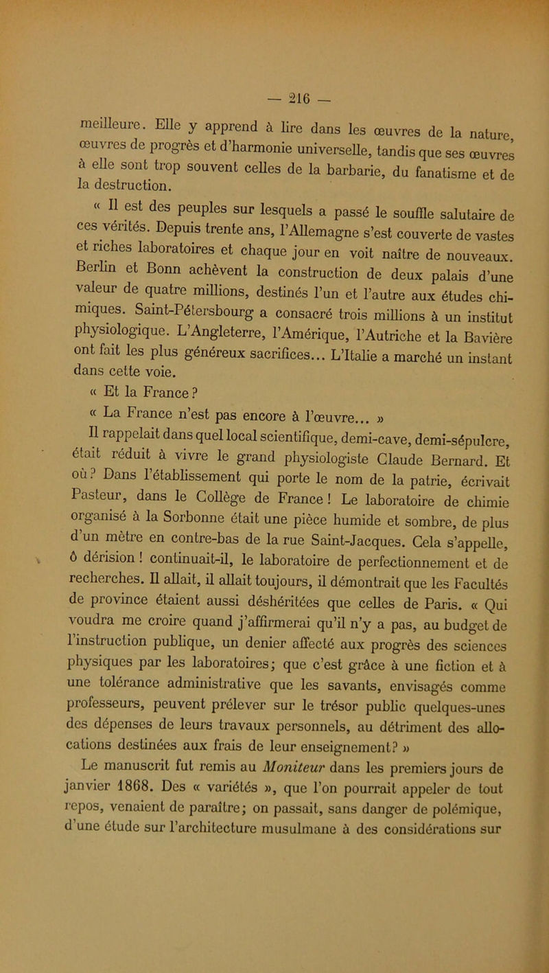 meilleure. Elle y apprend à lire dans les œuvres de la nature œuvres de progrès et d’harmonie universelle, tandis que ses œuvres à elle sont trop souvent celles de la barbarie, du fanatisme et de la destruction. « Il est des peuples sur lesquels a passé le souffle salutaire de ces vérités. Depuis trente ans, l'Allemagne s’est couverte de vastes et riches laboratoires et chaque jour en voit naître de nouveaux. Berlin et Bonn achèvent la construction de deux palais d’une valeur de quatre millions, destinés l’un et l’autre aux études chi- miques. Saint-Pétersbourg a consacré trois millions à un institut physiologique. L’Angleterre, l’Amérique, l’Autriche et la Bavière ont fait les plus généreux sacrifices... L’Italie a marché un instant dans cette voie. « Et la France ? « La France n est pas encore à l’œuvre... » Il rappelait dans quel local scientifique, demi-cave, demi-sépulcre, était réduit à vivre le grand physiologiste Claude Bernard. Et où? Dans l’établissement qui porte le nom de la patrie, écrivait Pasteur, dans le Collège de France ! Le laboratoire de chimie organisé à la Sorbonne était une pièce humide et sombre, de plus d un mètre en contre-bas de la rue Saint-Jacques. Cela s’appelle, ô dérision ! continuait-il, le laboratoire de perfectionnement et de recherches. Il allait, il allait toujours, il démontrait que les Facultés de piovince étaient aussi déshéritées que celles de Paris. « Qui voudra me croire quand j’affirmerai qu’il n’y a pas, au budget de 1 instruction publique, un denier affecté aux progrès des sciences physiques par les laboratoires ; que c’est grâce à une fiction et à une tolérance administrative que les savants, envisagés comme professeurs, peuvent prélever sur le trésor public quelques-unes des dépenses de leurs travaux personnels, au détriment des allo- cations destinées aux frais de leur enseignement? » Le manuscrit fut remis au Moniteur dans les premiers jours de janvier 1868. Des « variétés », que l’on pourrait appeler de tout repos, venaient de paraître ; on passait, sans danger de polémique, d une étude sur l’architecture musulmane à des considérations sur