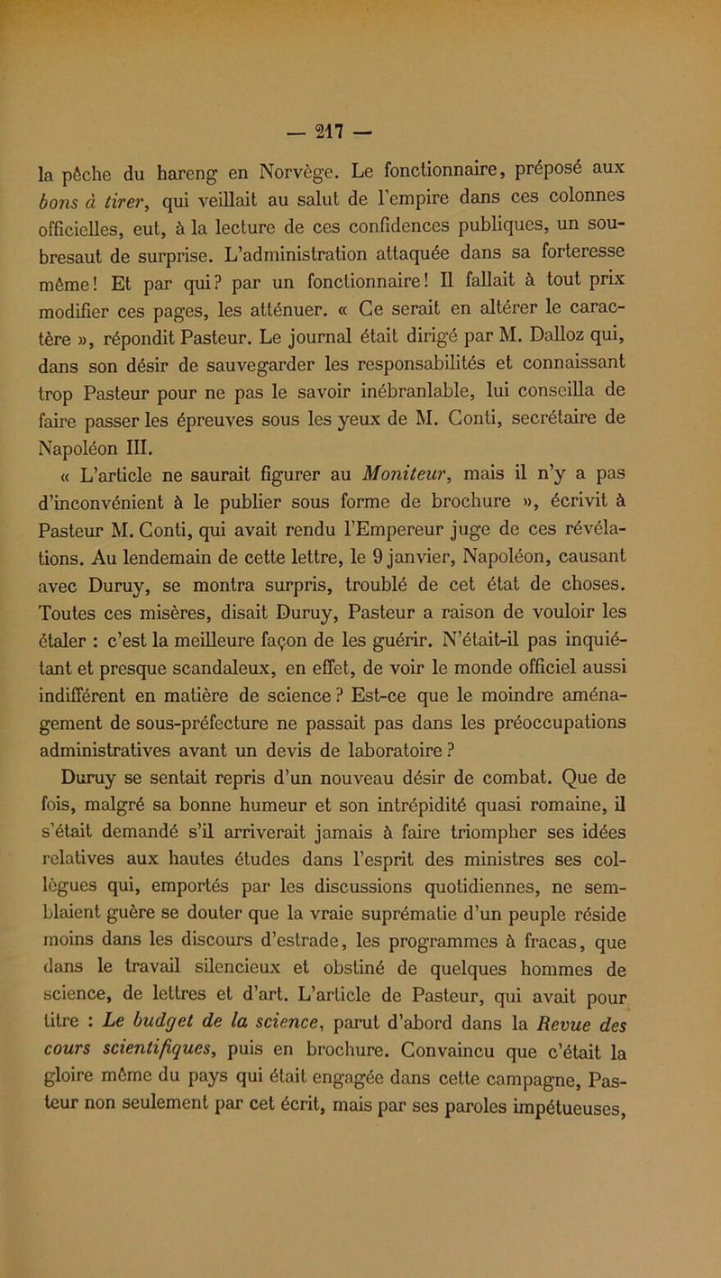 la pêche du hareng en Norvège. Le fonctionnaire, préposé aux bons à tirer, qui veillait au salut de l’empire dans ces colonnes officielles, eut, à la lecture de ces confidences publiques, un sou- bresaut de surprise. L’administration attaquée dans sa forteresse même ! Et par qui ? par un fonctionnaire ! Il fallait à tout prix modifier ces pages, les atténuer. « Ce serait en altérer le carac- tère », répondit Pasteur. Le journal était dirigé par M. Dalloz qui, dans son désir de sauvegarder les responsabilités et connaissant trop Pasteur pour ne pas le savoir inébranlable, lui conseilla de faire passer les épreuves sous les yeux de M. Conti, secrétaire de Napoléon III. « L’article ne saurait figurer au Moniteur, mais il n’y a pas d’inconvénient à le publier sous forme de brochure », écrivit à Pasteur M. Conti, qui avait rendu l’Empereur juge de ces révéla- tions. Au lendemain de cette lettre, le 9 janvier, Napoléon, causant avec Duruy, se montra surpris, troublé de cet état de choses. Toutes ces misères, disait Duruy, Pasteur a raison de vouloir les étaler : c’est la meilleure façon de les guérir. N’était-il pas inquié- tant et presque scandaleux, en effet, de voir le monde officiel aussi indifférent en matière de science ? Est-ce que le moindre aména- gement de sous-préfecture ne passait pas dans les préoccupations administratives avant un devis de laboratoire ? Duruy se sentait repris d’un nouveau désir de combat. Que de fois, malgré sa bonne humeur et son intrépidité quasi romaine, il s’était demandé s’il arriverait jamais à faire triompher ses idées relatives aux hautes études dans l’esprit des ministres ses col- lègues qui, emportés par les discussions quotidiennes, ne sem- blaient guère se douter que la vraie suprématie d’un peuple réside moins dans les discours d’estrade, les programmes à fracas, que dans le travail silencieux et obstiné de quelques hommes de science, de lettres et d’art. L’article de Pasteur, qui avait pour titre : Le budget de la science, parut d’abord dans la Revue des cours scientifiques, puis en brochure. Convaincu que c’était la gloire même du pays qui était engagée dans cette campagne, Pas- teur non seulement par cet écrit, mais par ses paroles impétueuses,