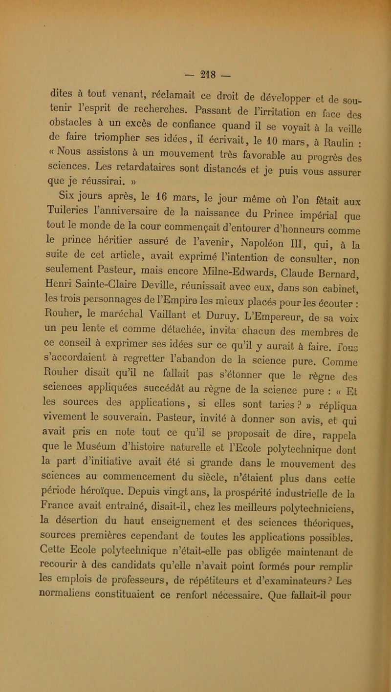 dites à tout venant, réclamait ce droit de développer et de sou- tenir l’esprit de recherches. Passant de l’irritation en face des obstacles à un excès de confiance quand il se voyait à la veille de faire triompher ses idées, il écrivait, le 10 mars, à Raulin : « Nous assistons à un mouvement très favorable au progrès des sciences. Les retardataires sont distancés et je puis vous°assurer que je réussirai. » Six jours après, le 16 mars, le jour même où l’on fêtait aux Tuileries l’anniversaire de la naissance du Prince impérial que tout le monde de la cour commençait d’entourer d’honneurs comme le prince héritier assuré de l’avenir, Napoléon III, qui, à la suite de cet article, avait exprimé l’intention de consulter, non seulement Pasteur, mais encore Milne-Edwards, Claude Bernard, Henri Sainte-Claire Deville, réunissait avec eux, dans son cabinet, les trois personnages de l’Empire les mieux placés pour les écouter : Rouher, le maréchal Vaillant et Duruy. L’Empereur, de sa voix un peu lente et comme détachée, invita chacun des membres de ce conseil à exprimer ses idées sur ce qu’il y aurait à faire, fous s’accordaient à regretter l’abandon de la science pure. Comme Rouher disait qu’il ne fallait pas s’étonner que le règne des sciences appliquées succédât au règne de la science pure : « Et les sources des applications, si elles sont taries ? » répliqua vivement le souverain. Pasteur, invité à donner son avis, et qui avait pris en note tout ce qu’il se proposait de dire, rappela que le Muséum d’histoire naturelle et l’Ecole polytechnique dont la part d’initiative avait été si grande dans le mouvement des sciences au commencement du siècle, n’étaient plus dans cette période héroïque. Depuis vingt ans, la prospérité industrielle de la France avait entraîné, disait-il, chez les meilleurs polytechniciens, la désertion du haut enseignement et des sciences théoriques, sources premières cependant de toutes les applications possibles. Cette Ecole polytechnique n’était-elle pas obligée maintenant de recourir à des candidats qu’elle n’avait point formés pour remplir les emplois de professeurs, de répétiteurs et d’examinateurs? Les normaliens constituaient ce renfort nécessaire. Que fallait-il pour