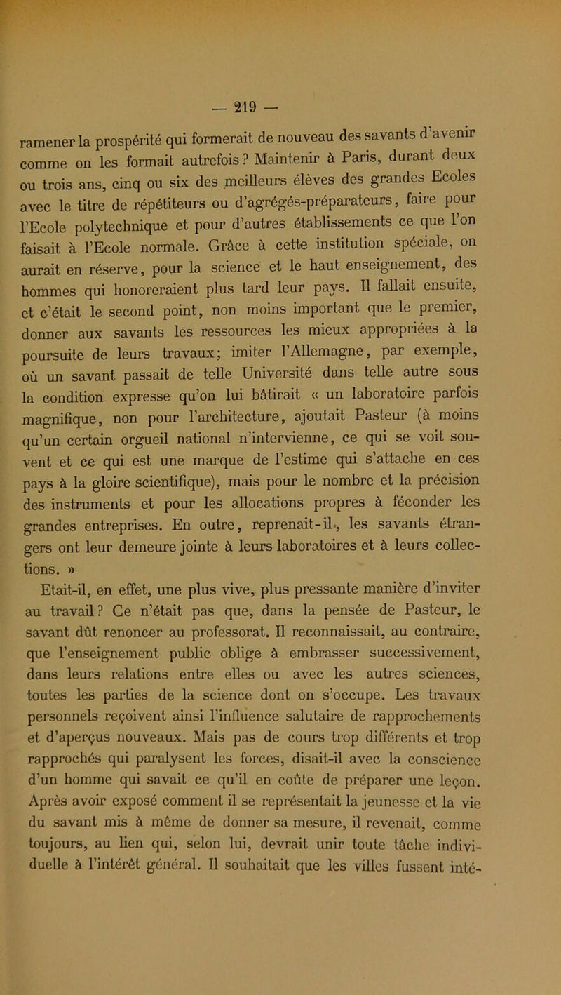 ramener la prospérité qui formerait de nouveau des savants d avenir comme on les formait autrefois? Maintenir à Paris, durant deux ou trois ans, cinq ou six des meilleurs élèves des grandes Ecoles avec le titre de répétiteurs ou d’agrégés-préparateurs, faire pour l’Ecole polytechnique et pour d’autres établissements ce que 1 on faisait à l’Ecole normale. Grâce à cette institution spéciale, on aurait en réserve, pour la science et le haut enseignement, des hommes qui honoreraient plus tard leur pays. Il fallait ensuite, et c’était le second point, non moins important que le premier, donner aux savants les ressources les mieux appropriées à la poursuite de leurs travaux; imiter l’Allemagne, par exemple, où un savant passait de telle Université dans telle autre sous la condition expresse qu’on lui bâtirait « un laboratoire parfois magnifique, non pour l’architecture, ajoutait Pasteur (à moins qu’un certain orgueil national n’intervienne, ce qui se voit sou- vent et ce qui est une marque de l’estime qui s’attache en ces pays à la gloire scientifique), mais pour le nombre et la précision des instruments et pour les allocations propres à féconder les grandes entreprises. En outre, reprenait-il-, les savants étran- gers ont leur demeure jointe à leurs laboratoires et à leurs collec- tions. » Etait-il, en effet, une plus vive, plus pressante manière d’inviter au travail? Ce n’était pas que, dans la pensée de Pasteur, le savant dût renoncer au professorat. Il reconnaissait, au contraire, que l’enseignement public oblige à embrasser successivement, dans leurs relations entre elles ou avec les autres sciences, toutes les parties de la science dont on s’occupe. Les travaux personnels reçoivent ainsi l’influence salutaire de rapprochements et d’aperçus nouveaux. Mais pas de cours trop différents et trop rapprochés qui paralysent les forces, disait-il avec la conscience d’un homme qui savait ce qu’il en coûte de préparer une leçon. Après avoir exposé comment il se représentait la jeunesse et la vie du savant mis à même de donner sa mesure, il revenait, comme toujours, au lien qui, selon lui, devrait unir toute tâche indivi- duelle à l’intérêt général. Il souhaitait que les villes fussent inté-