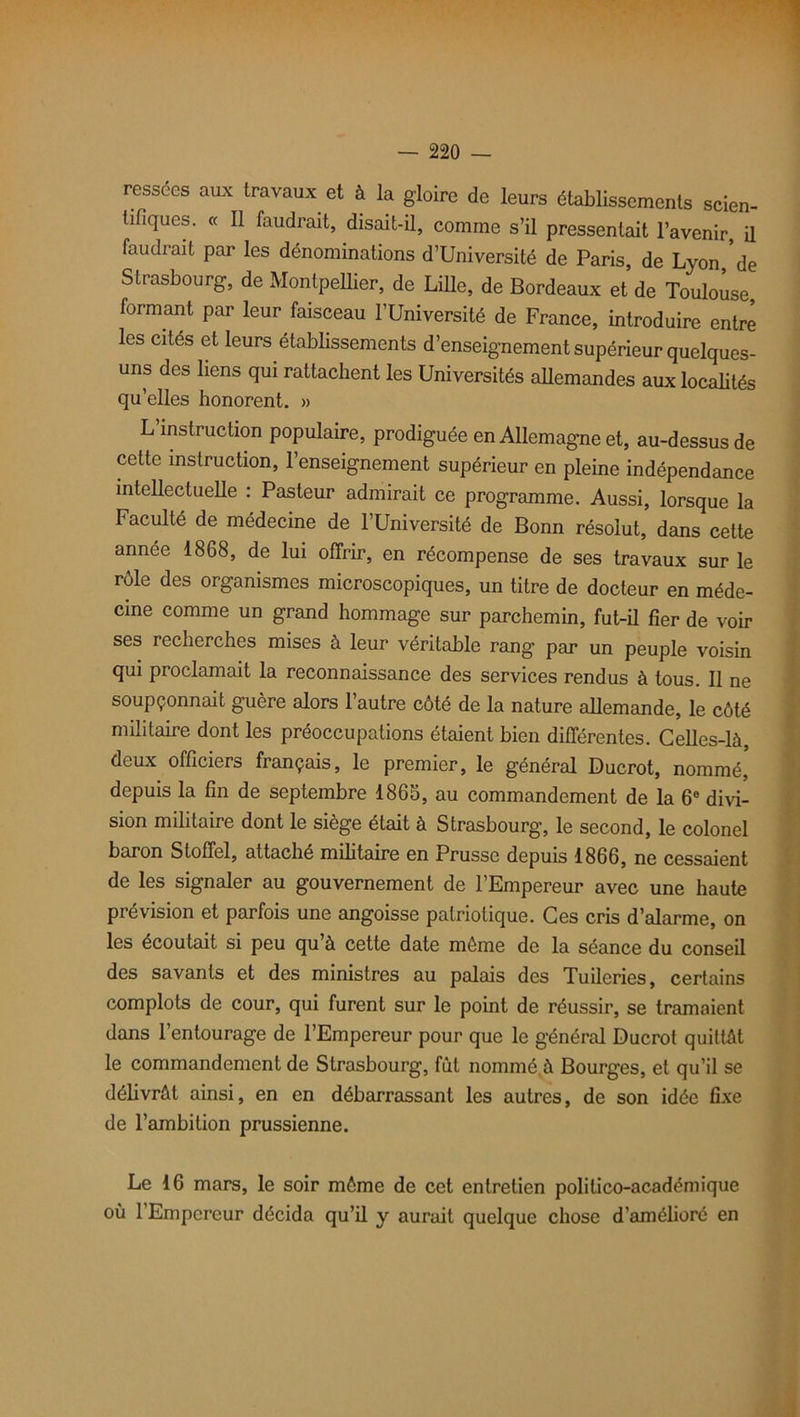 ressées aux travaux et à la gloire de leurs établissements scien- tifiques. « Il faudrait, disait-il, comme s’il pressentait l’avenir, il faudrait par les dénominations d’Université de Paris, de Lyon de Strasbourg, de Montpellier, de Lille, de Bordeaux et de Toulouse, formant par leur faisceau l’Université de France, introduire entre les cités et leurs établissements d’enseignement supérieur quelques- uns des liens qui rattachent les Universités allemandes aux localités qu’elles honorent. » L instruction populaire, prodiguée en Allemagne et, au-dessus de cette instruction, l’enseignement supérieur en pleine indépendance intellectuelle : Pasteur admirait ce programme. Aussi, lorsque la Faculté de médecine de l’Université de Bonn résolut, dans cette année 1868, de lui offrir, en récompense de ses travaux sur le rôle des organismes microscopiques, un titre de docteur en méde- cine comme un grand hommage sur parchemin, fut-il fier de voir ses recherches mises à leur véritable rang par un peuple voisin qui proclamait la reconnaissance des services rendus à tous. Il ne soupçonnait guère alors l’autre côté de la nature allemande, le côté militaire dont les préoccupations étaient bien différentes. Celles-là, deux officiers français, le premier, le général Ducrot, nommé, depuis la fin de septembre 1865, au commandement de la 6e divi- sion militaire dont le siège était à Strasbourg, le second, le colonel baron Stoffel, attaché militaire en Prusse depuis 1866, ne cessaient de les signaler au gouvernement de l’Empereur avec une haute prévision et parfois une angoisse patriotique. Ces cris d’alarme, on les écoutait si peu qu’à cette date môme de la séance du conseil des savants et des ministres au palais des Tuileries, certains complots de cour, qui furent sur le point de réussir, se tramaient dans l’entourage de l’Empereur pour que le général Ducrot quittât le commandement de Strasbourg, fut nommé à Bourges, et qu’il se délivrât ainsi, en en débarrassant les autres, de son idée fixe de l’ambition prussienne. Le 16 mars, le soir môme de cet entretien politico-académique où 1 Empereur décida qu’il y aurait quelque chose d’amélioré en