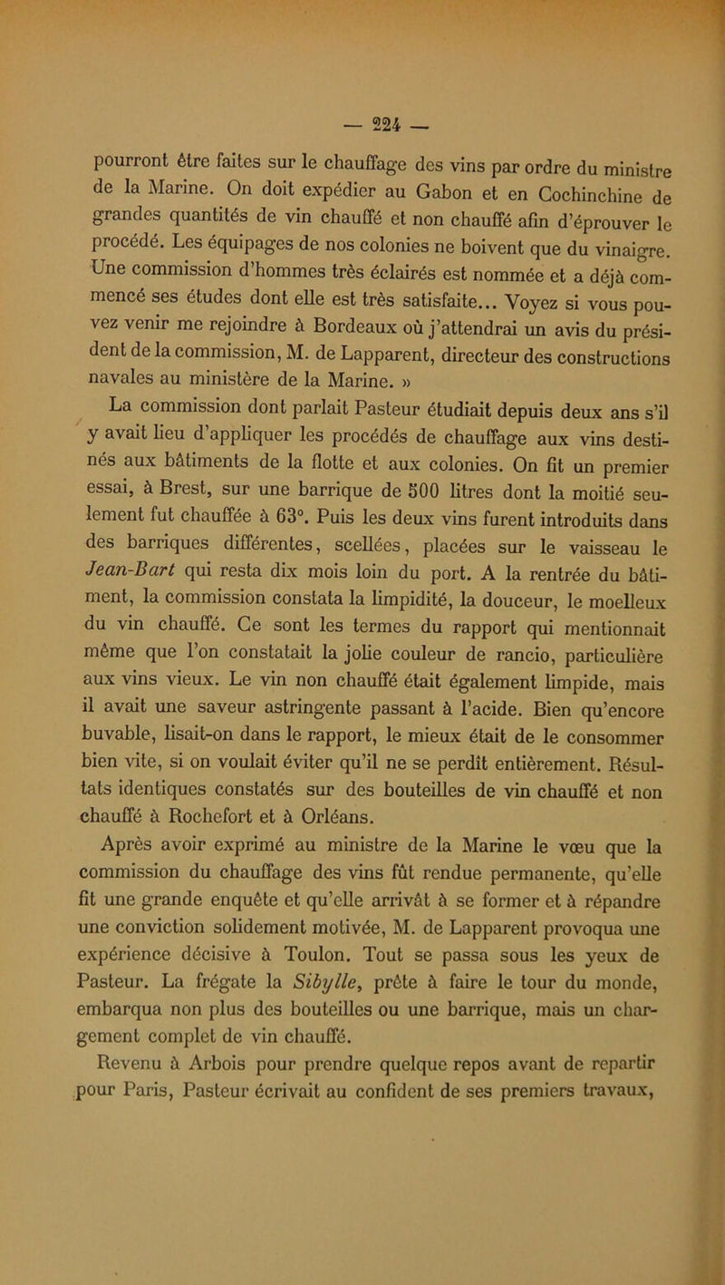 pourront être faites sur le chauffage des vins par ordre du ministre de la Marine. On doit expédier au Gabon et en Cochinchine de grandes quantités de vin chauffé et non chauffé afin d’éprouver le procédé. Les équipages de nos colonies ne boivent que du vinaigre. Une commission d’hommes très éclairés est nommée et a déjà com- mencé ses études dont elle est très satisfaite... Voyez si vous pou- vez venir me rejoindre à Bordeaux où j’attendrai un avis du prési- dent de la commission, M. de Lapparent, directeur des constructions navales au ministère de la Marine. » La commission dont parlait Pasteur étudiait depuis deux ans s’il y avait lieu d’appliquer les procédés de chauffage aux vins desti- nés aux batiments de la flotte et aux colonies. On fit un premier essai, à Brest, sur une barrique de 500 litres dont la moitié seu- lement fut chauffée à 63°. Puis les deux vins furent introduits dans des barriques différentes, scellées, placées sur le vaisseau le Jean-Bart qui resta dix mois loin du port. A la rentrée du bâti- ment, la commission constata la limpidité, la douceur, le moelleux du vin chauffé. Ce sont les termes du rapport qui mentionnait même que l’on constatait la jolie couleur de rancio, particulière aux vins vieux. Le vin non chauffé était également limpide, mais il avait une saveur astringente passant à l’acide. Bien qu’encore buvable, lisait-on dans le rapport, le mieux était de le consommer bien vite, si on voulait éviter qu’il ne se perdit entièrement. Résul- tats identiques constatés sur des bouteilles de vin chauffé et non chauffé à Rochefort et à Orléans. Après avoir exprimé au ministre de la Marine le vœu que la commission du chauffage des vins fût rendue permanente, qu’elle fit une grande enquête et qu’elle arrivât à se former et à répandre une conviction solidement motivée, M. de Lapparent provoqua une expérience décisive à Toulon. Tout se passa sous les yeux de Pasteur. La frégate la Sibylle, prête à faire le tour du monde, embarqua non plus des bouteilles ou une barrique, mais un char- gement complet de vin chauffé. Revenu à Arbois pour prendre quelque repos avant de repartir pour Paris, Pasteur écrivait au confident de ses premiers travaux,