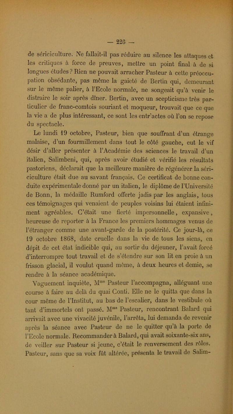 de sériciculture. Ne fallait-il pas réduire au silence les attaques et les critiques à force de preuves, mettre un point final à de si longues études ? Rien ne pouvait arracher Pasteur à cette préoccu- pation obsédante, pas même la gaieté de Bertin qui, demeurant sur le même palier, à l’Ecole normale, ne songeait qu’à venir le distraire le soir après dîner. Bertin, avec un scepticisme très par- ticulier de franc-comtois souriant et moqueur, trouvait que ce que la vie a de plus intéressant, ce sont les entr’actes où l’on se repose du spectacle. Le lundi 19 octobre, Pasteur, bien que souffrant d’un étrange malaise, d’un fourmillement dans tout le côté gauche, eut le vif désir d’aller présenter à l’Académie des sciences le travail d’un italien, Salimbeni, qui, après avoir étudié et vérifié les résultats pastoriens, déclarait que la meilleure manière de régénérer la séri- ciculture était due au savant français. Ce certificat de bonne con- duite expérimentale donné par un italien, le diplôme de l’Université de Bonn, la médaille Rumford offerte jadis par les anglais, tous ces témoignages qui venaient de peuples voisins lui étaient infini- ment agréables. C’était une fierté impersonnelle, expansive, heureuse de reporter à la France les premiers hommages venus de l’étranger comme une avant-garde de la postérité. Ce jour-là, ce 19 octobre 1868, date cruelle dans la vie de tous les siens, en dépit de cet état indicible qui, au sortir du déjeuner, l’avait forcé d’interrompre tout travail et de s’étendre sur son lit en proie à un frisson glacial, il voulut quand môme, à deux heures et demie, se rendre à la séance académique. Vaguement inquiète, Mmo Pasteur l’accompagna, alléguant une course à faire au delà du quai Conti. Elle ne le quitta que dans la cour même de l’Institut, au bas de l’escalier, dans le vestibule où tant d’immortels ont passé. Mmo Pasteur, rencontrant Balard qui arrivait avec une vivacité juvénile, l’arrêta, lui demanda de revenir après la séance avec Pasteur de ne le quitter qu’à la porte de l’Ecole normale. Recommander à Balard, qui avait soixante-six ans, de veiller sur Pasteur si jeune, c’était le renversement des rôles. Pasteur, sans que sa voix fût altérée, présenta le travail de Salim-