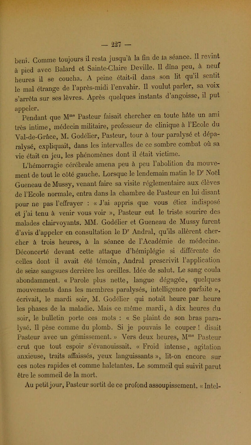 béni. Comme toujours il resta jusqu’à la fin de la séance. Il revint à pied avec Balard et Sainte-Claire Deville. Il dîna peu, à neuf heures il se coucha. A peine était-il dans son lit qu’il sentit le mal étrange de l’après-midi l’envahir. Il voulut parler, sa voix s’arrêta sur ses lèvres. Après quelques instants d’angoisse, il put appeler. Pendant que Mmo Pasteur faisait chercher en toute hâte un ami très intime, médecin militaire, professeur de clinique à l’Ecole du Val-de-Grâce, M. Godélier, Pasteur, tour à tour paralysé et dépa- ralysé, expliquait, dans les intervalles de ce sombre combat où sa vie était en jeu, les phénomènes dont il était victime. L’hémorragie cérébrale amena peu à peu l’abolition du mouve- ment de tout le côté gauche. Lorsque le lendemain matin le Dr Noël Gueneau de Mussy, venant faire sa visite réglementaire aux élèves de l’Ecole normale, entra dans la chambre de Pasteur en lui disant pour ne pas l’effrayer : « J’ai appris que vous étiez indisposé et j’ai tenu à venir vous voir », Pasteur eut le triste sourire des malades clairvoyants. MM. Godélier et Gueneau de Mussy furent d’avis d’appeler en consultation le Dr Andral, qu’ils allèrent cher- cher à trois heures, à la séance de l’Académie de médecine. Déconcerté devant cette attaque d’hémiplégie si différente de celles dont il avait été témoin, Andral prescrivit l’application de seize sangsues derrière les oreilles. Idée de salut. Le sang coula abondamment. « Parole plus nette, langue dégagée, quelques mouvements dans les membres paralysés, intelligence parfaite », écrivait, le mardi soir, M. Godélier qui notait heure par heure les phases de la maladie. Mais ce môme mardi, à dix heures du soir, le bulletin porte ces mots : « Se plaint de son bras para- lysé. Il pèse comme du plomb. Si je pouvais le couper ! disait Pasteur avec un gémissement. » Vers deux heures, Mrae Pasteur crut que tout espoir s’évanouissait. « Froid intense, agitation anxieuse, traits affaissés, yeux languissants », lit-on encore sur ces notes rapides et comme haletantes. Le sommeil qui suivit parut être le sommeil de la mort. Au petit jour, Pasteur sortit de ce profond assoupissement. « Intel-