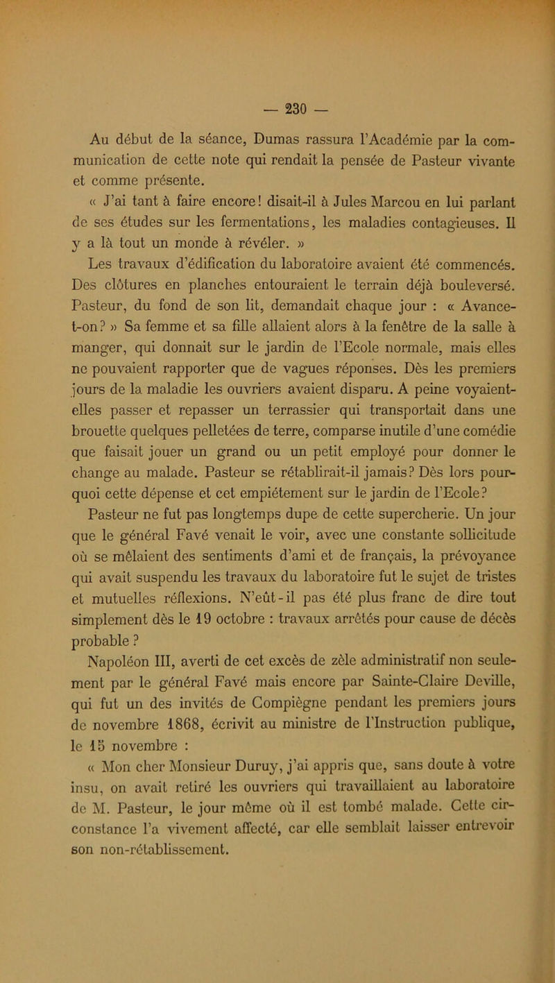 Au début de la séance, Dumas rassura l’Académie par la com- munication de cette note qui rendait la pensée de Pasteur vivante et comme présente. « J’ai tant à faire encore! disait-il à Jules Marcou en lui parlant de ses études sur les fermentations, les maladies contagieuses. Il y a là tout un monde à révéler. » Les travaux d’édification du laboratoire avaient été commencés. Des clôtures en planches entouraient le terrain déjà bouleversé. Pasteur, du fond de son lit, demandait chaque jour : « Avance- t-on? » Sa femme et sa fille allaient alors à la fenêtre de la salle à manger, qui donnait sur le jardin de l’Ecole normale, mais elles ne pouvaient rapporter que de vagues réponses. Dès les premiers jours de la maladie les ouvriers avaient disparu. A peine voyaient- elles passer et repasser un terrassier qui transportait dans une brouette quelques pelletées de terre, comparse inutile d’une comédie que faisait jouer un grand ou un petit employé pour donner le change au malade. Pasteur se rétablirait-il jamais? Dès lors pour- quoi cette dépense et cet empiétement sur le jardin de l’Ecole? Pasteur ne fut pas longtemps dupe de cette supercherie. Un jour que le général Favé venait le voir, avec une constante sollicitude où se mêlaient des sentiments d’ami et de français, la prévoyance qui avait suspendu les travaux du laboratoire fut le sujet de tristes et mutuelles réflexions. N’eût-il pas été plus franc de dire tout simplement dès le 19 octobre : travaux arrêtés pour cause de décès probable ? Napoléon III, averti de cet excès de zèle administratif non seule- ment par le général Favé mais encore par Sainte-Claire Deville, qui fut un des invités de Compiègne pendant les premiers jours de novembre 1868, écrivit au ministre de l'Instruction publique, le 1b novembre : « Mon cher Monsieur Duruy, j’ai appris que, sans doute à votre insu, on avait retiré les ouvriers qui travaillaient au laboratoire de M. Pasteur, le jour môme où il est tombé malade. Cette cir- constance l’a vivement affecté, car elle semblait laisser entrevoir 6on non-rétablissement.