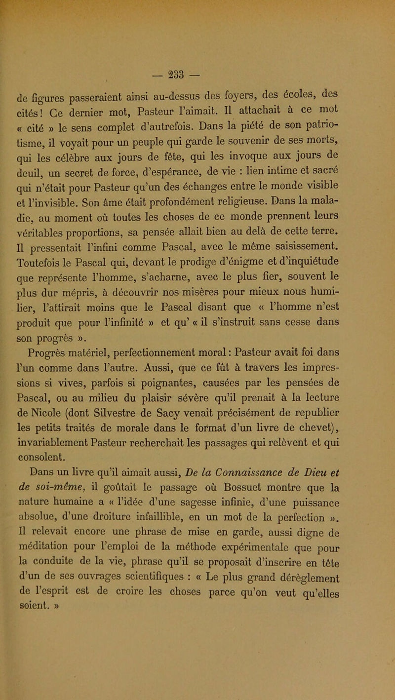 de figures passeraient ainsi au-dessus des foyers, des écoles, des cités! Ce dernier mot, Pasteur l’aimait. Il attachait à ce mot « cité » le sens complet d’autrefois. Dans la piété de son patrio- tisme, il voyait pour un peuple qui garde le souvenir de ses morts, qui les célèbre aux jours de fête, qui les invoque aux jours de deuil, un secret de force, d’espérance, de vie : lien intime et sacré qui n’était pour Pasteur qu’un des échanges entre le monde visible et l’invisible. Son âme était profondément religieuse. Dans la mala- die, au moment où toutes les choses de ce monde prennent leurs véritables proportions, sa pensée allait bien au delà de cette terre. Il pressentait l’infini comme Pascal, avec le même saisissement. Toutefois le Pascal qui, devant le prodige d’énigme et d’inquiétude que représente l’homme, s’acharne, avec le plus fier, souvent le plus dur mépris, à découvrir nos misères pour mieux nous humi- lier, l’attirait moins que le Pascal disant que « l’homme n’est produit que pour l’infinité » et qu’ « il s’instruit sans cesse dans son progrès ». Progrès matériel, perfectionnement moral : Pasteur avait foi dans l’un comme dans l’autre. Aussi, que ce fût à travers les impres- sions si vives, parfois si poignantes, causées par les pensées de Pascal, ou au milieu du plaisir sévère qu’il prenait à la lecture de Nicole (dont Silvestre de Sacy venait précisément de republier les petits traités de morale dans le format d’un livre de chevet), invariablement Pasteur recherchait les passages qui relèvent et qui consolent. Dans cm livre qu’il aimait aussi, De la Connaissance de Dieu et de soi-même, il goûtait le passage où Bossuet montre que la nature humaine a « l’idée d’une sagesse infinie, d’une puissance absolue, d’une droiture infaillible, en un mot de la perfection ». Il relevait encore une phrase de mise en garde, aussi digne de méditation pour l’emploi de la méthode expérimentale que pour la conduite de la vie, phrase qu’il se proposait d’inscrire en tète d’un de ses ouvrages scientifiques : « Le plus grand dérèglement de l’esprit est de croire les choses parce qu’on veut qu’elles soient. »