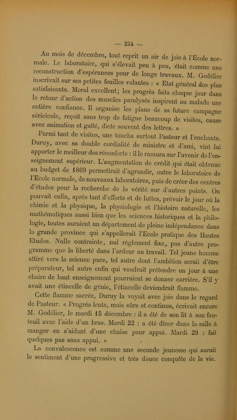 Au mois de décembre, tout reprit un air de joie à l’Ecole nor- male. Le laboratoire, qui s’élevait peu à peu, était comme une reconstruction d’espérances pour de longs travaux. M. Godélier inscrivait sur ses petites feuilles volantes : « Etat général des plus satisfaisants. Moral excellent; les progrès faits chaque jour dans e retour d’action des muscles paralysés inspirent au malade une entière confiance. Il organise les plans de sa future campai sencicole, reçoit sans trop de fatigue beaucoup de visites, cause avec animation et gaîté, dicte souvent des lettres. » Parmi tant de visites, une toucha surtout Pasteur et l’enchanta. Duruy, avec sa double cordialité de ministre et d’ami, vint lui apporter le meilleur des réconforts : il le rassura sur l’avenir de l’en- seignement supérieur. L’augmentation de crédit qui était obtenue au budget de 1869 permettrait d’agrandir, outre le laboratoire de l’Ecole normale, de nouveaux laboratoires, puis de créer des centres d’études pour la recherche de la vérité sur d’autres points. On pouvait enfin, après tant d’efforts et de luttes, prévoir le jour où la chimie et la physique, la physiologie et l’histoire naturelle, les mathématiques aussi bien que les sciences historiques et la philo- logie, toutes auraient un département de pleine indépendance dans la grande province qui s’appellerait l’Ecole pratique des Hautes Etudes. Nulle contrainte, nul règlement fixe, pas d’autre pro- gramme que la liberté dans l’ardeur au travail. Tel jeune homme attiré vers la science pure, tel autre dont l’ambition serait d’être préparateur, tel autre enfin qui voudrait prétendre un jour à une chaire de haut enseignement pourraient se donner carrière. S’il y avait une étincelle de génie, l’étincelle deviendrait flamme. Cette flamme sacrée, Duruy la voyait avec joie dans le regard de Pasteur. « Progrès lents, mais surs et continus, écrivait encore M. Godélier, le mardi 15 décembre : il a été de son lit à son fau- teuil avec 1 aide d un bras. Mardi 22 : a été dîner dans la salle à manger en s’aidant d’une chaise pour appui. Mardi 29 : fait quelques pas sans appui. » , La convalescence est comme une seconde jeunesse qui aurait le sentiment d’une progressive et très douce conquête de la vie.