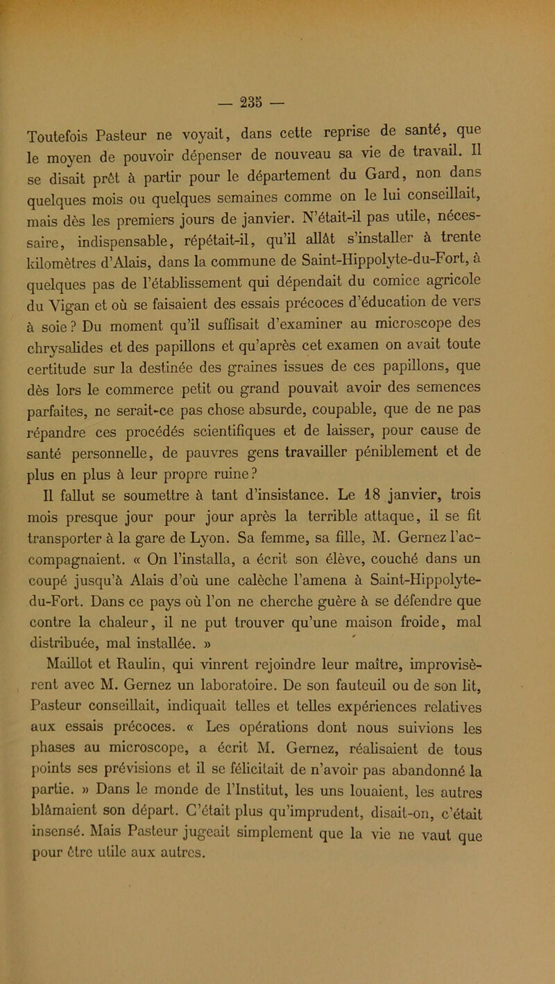 Toutefois Pasteur ne voyait, dans cette reprise de santé, que le moyen de pouvoir dépenser de nouveau sa vie de travail. Il se disait prêt à partir pour le département du Gard, non dans quelques mois ou quelques semaines comme on le lui conseillait, mais dès les premiers jours de janvier. N’était-il pas utile, néces- saire, indispensable, répétait-il, qu’il allât s’installer à trente kilomètres d’Alais, dans la commune de Saint-Hippolyte-du-Fort, à quelques pas de l’établissement qui dépendait du comice agricole du Yigan et où se faisaient des essais précoces d’éducation de vers à soie ? Du moment qu’il suffisait d’examiner au microscope des chrysalides et des papillons et qu’après cet examen on avait toute certitude sur la destinée des graines issues de ces papillons, que dès lors le commerce petit ou grand pouvait avoir des semences parfaites, ne serait-ce pas chose absurde, coupable, que de ne pas répandre ces procédés scientifiques et de laisser, pour cause de santé personnelle, de pauvres gens travailler péniblement et de plus en plus à leur propre ruine? Il fallut se soumettre à tant d’insistance. Le 18 janvier, trois mois presque jour pour jour après la terrible attaque, il se fit transporter à la gare de Lyon. Sa femme, sa fille, M. Gernez l’ac- compagnaient. « On l’installa, a écrit son élève, couché dans un coupé jusqu’à Alais d’où une calèche l’amena à Saint-Hippolyte- du-Fort. Dans ce pays où l’on ne cherche guère à se défendre que contre la chaleur, il ne put trouver qu’une maison froide, mal distribuée, mal installée. » Maillot et Raulin, qui vinrent rejoindre leur maître, improvisè- rent avec M. Gernez un laboratoire. De son fauteuil ou de son lit, Pasteur conseillait, indiquait telles et telles expériences relatives aux essais précoces. « Les opérations dont nous suivions les phases au microscope, a écrit M. Gernez, réalisaient de tous points ses prévisions et il se félicitait de n’avoir pas abandonné la partie. » Dans le monde de l’Institut, les uns louaient, les autres blâmaient son départ. C’était plus qu’imprudent, disait-on, c’était insensé. Mais Pasteur jugeait simplement que la vie ne vaut que pour être utile aux autres.