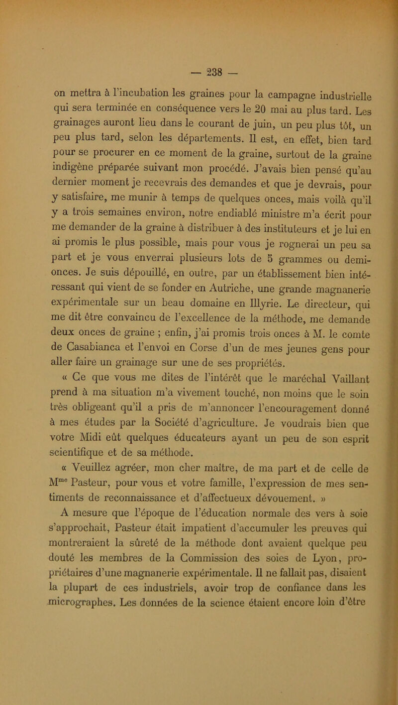 on mettra à l’incubation les graines pour la campagne industrielle qui sera terminée en conséquence vers le 20 mai au plus tard. Les grainages auront lieu dans le courant de juin, un peu plus tôt, un peu plus tard, selon les départements. Il est, en effet, bien tard pour se procurer en ce moment de la graine, surtout de la graine indigène préparée suivant mon procédé. J’avais bien pensé qu’au dernier moment je recevrais des demandes et que je devrais, pour y satisfaire, me munir à temps de quelques onces, mais voilà qu’il y a trois semaines environ, notre endiablé ministre m’a écrit pour me demander de la graine à distribuer à des instituteurs et je lui en ai promis le plus possible, mais pour vous je rognerai un peu sa part et je vous enverrai plusieurs lots de 5 grammes ou demi- onces. Je suis dépouillé, en outre, par un établissement bien inté- ressant qui vient de se fonder en Autriche, une grande magnanerie expérimentale sur un beau domaine en Illyrie. Le directeur, qui me dit être convaincu de l’excellence de la méthode, me demande deux onces de graine ; enfin, j’ai promis trois onces à M. le comte de Casablanca et l’envoi en Corse d’un de mes jeunes gens pour aller faire un grainage sur une de ses propriétés. « Ce que vous me dites de l’intérêt que le maréchal Vaillant prend à ma situation m’a vivement touché, non moins que le soin très obligeant qu’il a pris de m’annoncer l’encouragement donné à mes études par la Société d’agriculture. Je voudrais bien que votre Midi eût quelques éducateurs ayant un peu de son esprit scientifique et de sa méthode. « Veuillez agréer, mon cher maître, de ma part et de celle de Mme Pasteur, pour vous et votre famille, l’expression de mes sen- timents de reconnaissance et d’affectueux dévouement. » A mesure que l’époque de l’éducation normale des vers à soie s’approchait, Pasteur était impatient d’accumuler les preuves qui montreraient la sûreté de la méthode dont avaient quelque peu douté les membres de la Commission des soies de Lyon, pro- priétaires d’une magnanerie expérimentale. 11 ne fallait pas, disaient la plupart de ces industriels, avoir trop de confiance dans les micrographes. Les données de la science étaient encore loin d’être
