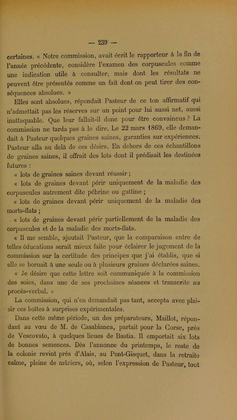 certaines. « Notre commission, avait écrit le rapporteur à la fin de l’année précédente, considère l’examen des corpuscules comme une indication utile à consulter, mais dont les résultats ne peuvent être présentés comme un fait dont on peut tirer des con- séquences absolues. » Elles sont absolues, répondait Pasteur de ce ton affirmatif qui n’admettait pas les réserves sur un point pour lui aussi net, aussi inattaquable. Que leur fallait-il donc pour être convaincus ? La commission ne tarda pas à le dire. Le 22 mars 1869, elle deman- dait à Pasteur quelques graines saines, garanties sur expériences. Pasteur alla au delà de ces désirs. En dehors de ces échantillons de graines saines, il offrait des lots dont il prédisait les destinées futures : « lots de graines saines devant réussir ; « lots de graines devant périr uniquement de la maladie des corpuscules autrement dite pébrine ou gattine ; « lots de graines devant périr uniquement de la maladie de3 morts-flats ; . « lots de graines devant périr partiellement de la maladie des corpuscules et de la maladie des morts-flats. « Il me semble, ajoutait Pasteur, que la comparaison entre de telles éducations serait mieux faite pour éclairer le jugement de la commission sur la certitude des principes que j’ai établis, que si elle se bornait à une seule ou à plusieurs graines déclarées saines. « Je désire que cette lettre soit communiquée à la commission des soies, dans une de ses prochaines séances et transcrite au procès-verbal. » La commission, qui n’en demandait pas tant, accepta avec plai- sir ces boîtes à surprises expérimentales. Dans cette même période, un des préparateurs, Maillot, répon- dant au vœu de M. de Casabianca, partait pour la Corse, près de Yescovato, à quelques lieues de Bastia. Il emportait six lots de bonnes semences. Dès l’annonce du printemps, le reste de la colonie revint près d’Alais, au Pont-Gisquet, dans la retraite calme, pleine de mûriers, où, selon l’expression de Pasteur, tout