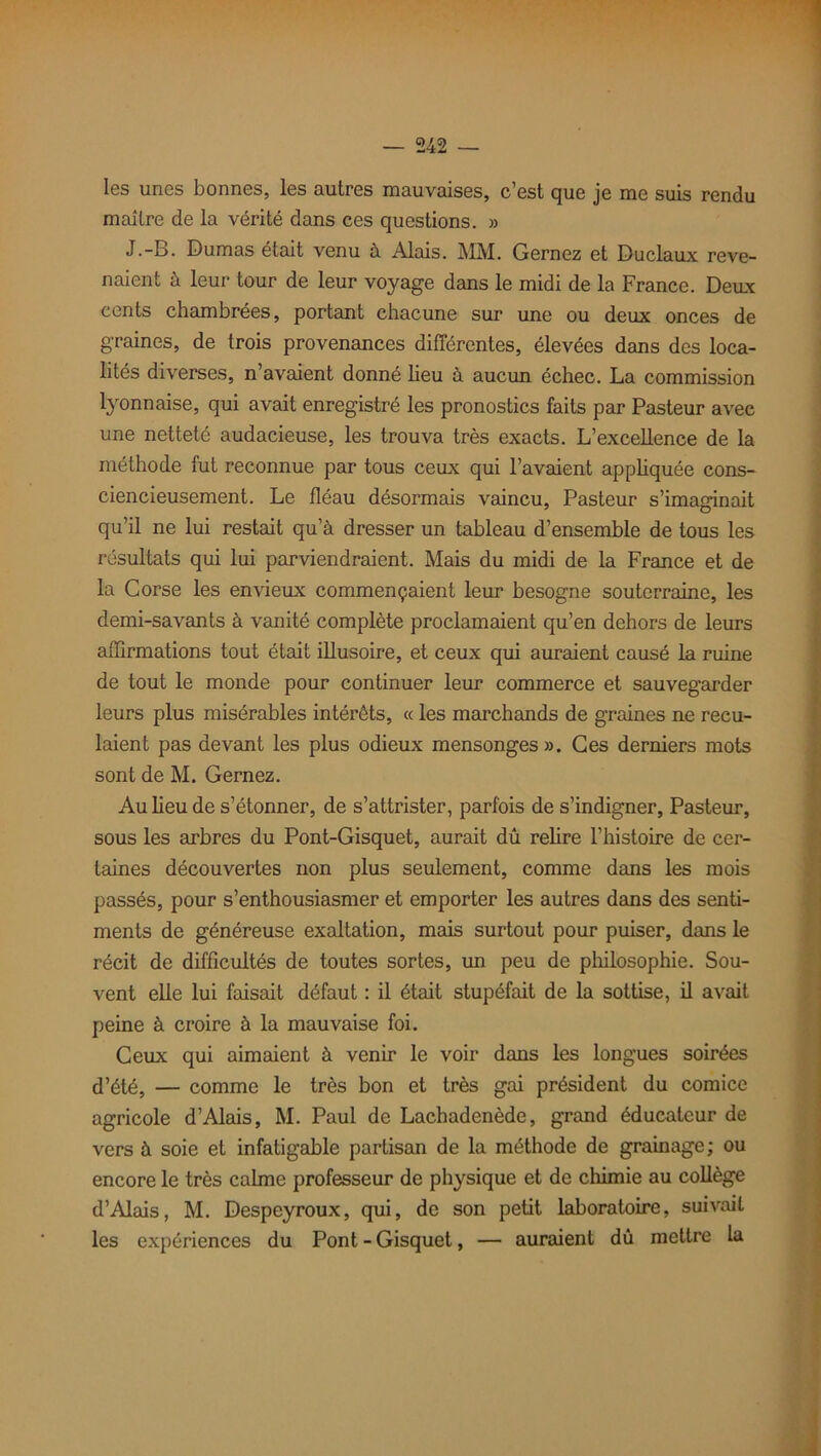 les unes bonnes, les autres mauvaises, c’est que je me suis rendu maître de la vérité dans ces questions. » J.-B. Dumas était venu à Alais. MM. Gernez et Duclaux reve- naient à leur tour de leur voyage dans le midi de la France. Deux cents chambrées, portant chacune sur une ou deux onces de graines, de trois provenances différentes, élevées dans des loca- lités diverses, n’avaient donné lieu à aucun échec. La commission lyonnaise, qui avait enregistré les pronostics faits par Pasteur avec une netteté audacieuse, les trouva très exacts. L’excellence de la méthode fut reconnue par tous ceux qui l’avaient appliquée cons- ciencieusement. Le fléau désormais vaincu, Pasteur s’imaginait qu’il ne lui restait qu’à dresser un tableau d’ensemble de tous les résultats qui lui parviendraient. Mais du midi de la France et de la Corse les envieux commençaient leur besogne souterraine, les demi-savants à vanité complète proclamaient qu’en dehors de leurs affirmations tout était illusoire, et ceux qui auraient causé la ruine de tout le monde pour continuer leur commerce et sauvegarder leurs plus misérables intéi’èts, « les marchands de graines ne recu- laient pas devant les plus odieux mensonges». Ces derniers mots sont de M. Gernez. Au lieu de s’étonner, de s’attrister, parfois de s’indigner, Pasteur, sous les arbres du Pont-Gisquet, aurait dû relire l’histoire de cer- taines découvertes non plus seulement, comme dans les mois passés, pour s’enthousiasmer et emporter les autres dans des senti- ments de généreuse exaltation, mais surtout pour puiser, dans le récit de difficultés de toutes sortes, un peu de philosophie. Sou- vent elle lui faisait défaut : il était stupéfait de la sottise, il avait peine à croire à la mauvaise foi. Ceux qui aimaient à venir le voir dans les longues soirées d’été, — comme le très bon et très gai président du comice agricole d’Alais, M. Paul de Lachadenède, grand éducateur de vers à soie et infatigable partisan de la méthode de grainage; ou encore le très calme professeur de physique et de chimie au collège d’Alais, M. Despeyroux, qui, de son petit laboratoire, suivait les expériences du Pont - Gisquet, — auraient dû mettre la