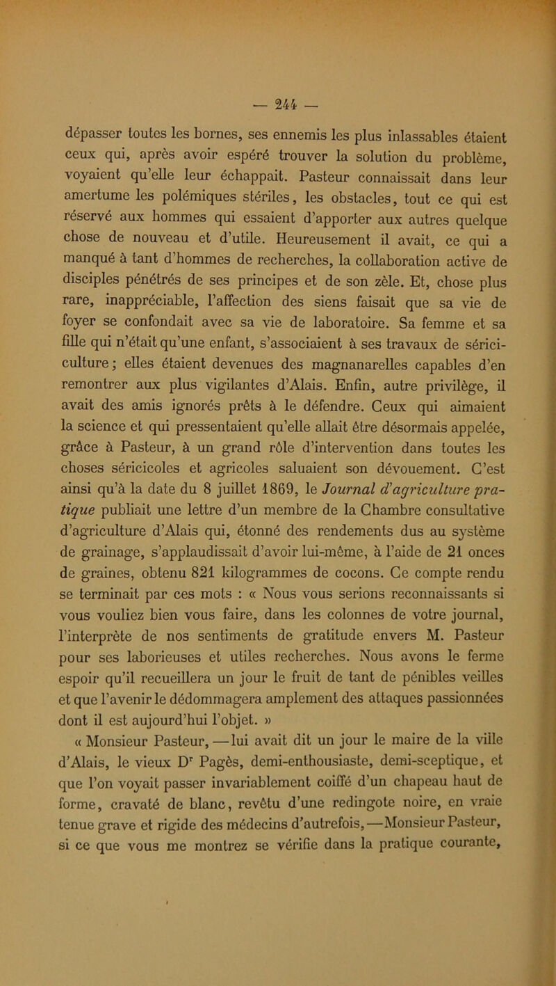 dépasser toutes les bornes, ses ennemis les plus inlassables étaient ceux qui, après avoir espéré trouver la solution du problème, voyaient qu’elle leur échappait. Pasteur connaissait dans leur amertume les polémiques stériles, les obstacles, tout ce qui est réservé aux hommes qui essaient d’apporter aux autres quelque chose de nouveau et d’utile. Heureusement il avait, ce qui a manqué à tant d’hommes de recherches, la collaboration active de disciples pénétrés de ses principes et de son zèle. Et, chose plus rare, inappréciable, l’affection des siens faisait que sa vie de foyer se confondait avec sa vie de laboratoire. Sa femme et sa fille qui n’était qu’une enfant, s’associaient à ses travaux de sérici- culture; elles étaient devenues des magnanarelles capables d’en remontrer aux plus vigilantes d’Alais. Enfin, autre privilège, il avait des amis ignorés prêts à le défendre. Ceux qui aimaient la science et qui pressentaient qu’elle allait être désormais appelée, grâce à Pasteur, à un grand rôle d’intervention dans toutes les choses séricicoles et agricoles saluaient son dévouement. C’est ainsi qu’à la date du 8 juillet 1869, le Journal d'agriculture pra- tique publiait une lettre d’un membre de la Chambre consultative d’agriculture d’Alais qui, étonné des rendements dus au système de grainage, s’applaudissait d’avoir lui-même, à l’aide de 21 onces de graines, obtenu 821 kilogrammes de cocons. Ce compte rendu se terminait par ces mots : « Nous vous serions reconnaissants si vous vouliez bien vous faire, dans les colonnes de votre journal, l’interprète de nos sentiments de gratitude envers M. Pasteur pour ses laborieuses et utiles recherches. Nous avons le ferme espoir qu’il recueillera un jour le fruit de tant de pénibles veilles et que l’avenir le dédommagera amplement des attaques passionnées dont il est aujourd’hui l’objet. » « Monsieur Pasteur, —lui avait dit un jour le maire de la viile d’Alais, le vieux Dr Pagès, demi-enthousiaste, demi-sceptique, et que l’on voyait passer invariablement coiffé d’un chapeau haut de forme, cravaté de blanc, revêtu d’une redingote noire, en vraie tenue grave et rigide des médecins d’autrefois,—Monsieur Pasteur, si ce que vous me montrez se vérifie dans la pratique courante,