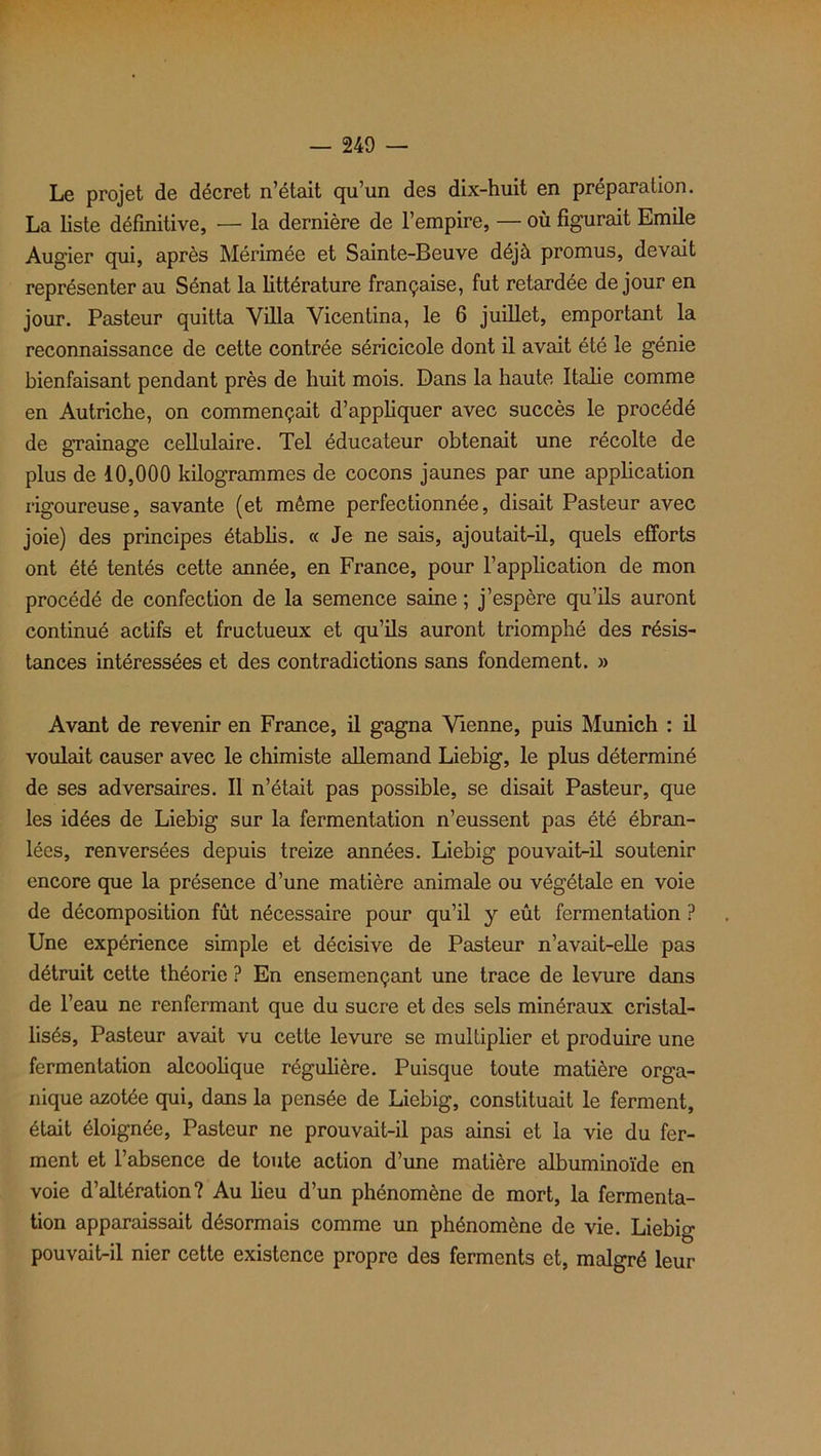 Le projet de décret n’était qu’un des dix-huit en préparation. La liste définitive, — la dernière de l’empire, — où figurait Emile Aug'ier qui, après Mérimée et Sainte-Beuve déjà promus, devait représenter au Sénat la littérature française, fut retardée de jour en jour. Pasteur quitta Villa Vicentina, le 6 juillet, emportant la reconnaissance de cette contrée séricicole dont il avait été le génie bienfaisant pendant près de huit mois. Dans la haute Italie comme en Autriche, on commençait d’appliquer avec succès le procédé de grainage cellulaire. Tel éducateur obtenait une récolte de plus de 10,000 kilogrammes de cocons jaunes par une application rigoureuse, savante (et même perfectionnée, disait Pasteur avec joie) des principes établis. « Je ne sais, ajoutait-il, quels efforts ont été tentés cette année, en France, pour l'application de mon procédé de confection de la semence saine ; j’espère qu’ils auront continué actifs et fructueux et qu’ils auront triomphé des résis- tances intéressées et des contradictions sans fondement. » Avant de revenir en France, il gagna Vienne, puis Munich : il voulait causer avec le chimiste allemand Liebig, le plus déterminé de ses adversaires. Il n’était pas possible, se disait Pasteur, que les idées de Liebig sur la fermentation n’eussent pas été ébran- lées, renversées depuis treize années. Liebig pouvait-il soutenir encore que la présence d’une matière animale ou végétale en voie de décomposition fût nécessaire pour qu’il y eût fermentation ? Une expérience simple et décisive de Pasteur n’avait-elle pas détruit cette théorie ? En ensemençant une trace de levure dans de l’eau ne renfermant que du sucre et des sels minéraux cristal- lisés, Pasteur avait vu cette levure se multiplier et produire une fermentation alcoolique régulière. Puisque toute matière orga- nique azotée qui, dans la pensée de Liebig, constituait le ferment, était éloignée, Pasteur ne prouvait-il pas ainsi et la vie du fer- ment et l’absence de toute action d’une matière albuminoïde en voie d’altération? Au heu d’un phénomène de mort, la fermenta- tion apparaissait désormais comme un phénomène de vie. Liebig pouvait-il nier cette existence propre des ferments et, malgré leur