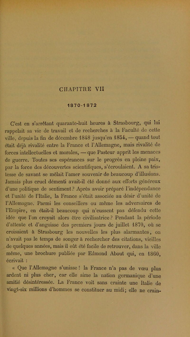 CHAPITRE YII 1870-1 872 C’est en s’arrêtant quarante-huit heures à Strasbourg, qui lui rappelait sa vie de travail et de recherches à la Faculté de cette ville, depuis la fin de décembre 1848 jusqu’en 1854, — quand tout était déjà rivalité entre la France et l’Allemagne, mais rivalité de forces intellectuelles et morales, — que Pasteur apprit les menaces de guerre. Toutes ses espérances sur le progrès en pleine paix, par la force des découvertes scientifiques, s’écroulaient. A sa tris- tesse de savant se mêlait l’amer souvenir de beaucoup d’illusions. Jamais plus cruel démenti avait-il été donné aux efforts généreux d’une politique de sentiment ? Après avoir préparé l’indépendance et l’unité de l’Italie, la France s’était associée au désir d’unité de l’Allemagne. Parmi les conseillers ou même les adversaires de l’Empire, en était-il beaucoup qui n’eussent pas défendu cette idée que l’on croyait alors être civilisatrice ? Pendant la période d’attente et d’angoisse des premiers jours de juillet 1870, où se croisaient à Strasbourg les nouvelles les plus alarmantes, on n’avait pas le temps de songer à rechercher des citations, vieilles de quelques années, mais il eût été facile de retrouver, dans la ville même, une brochure publiée par Edmond About qui, en 1860, écrivait : « Que l’Allemagne s’unisse ! la France n’a pas de vœu plus ardent ni plus cher, car elle aime la nation germanique d’une amitié désintéressée. La France voit sans crainte une Italie de vingt-six millions d’hommes se constituer au midi; elle ne crain-