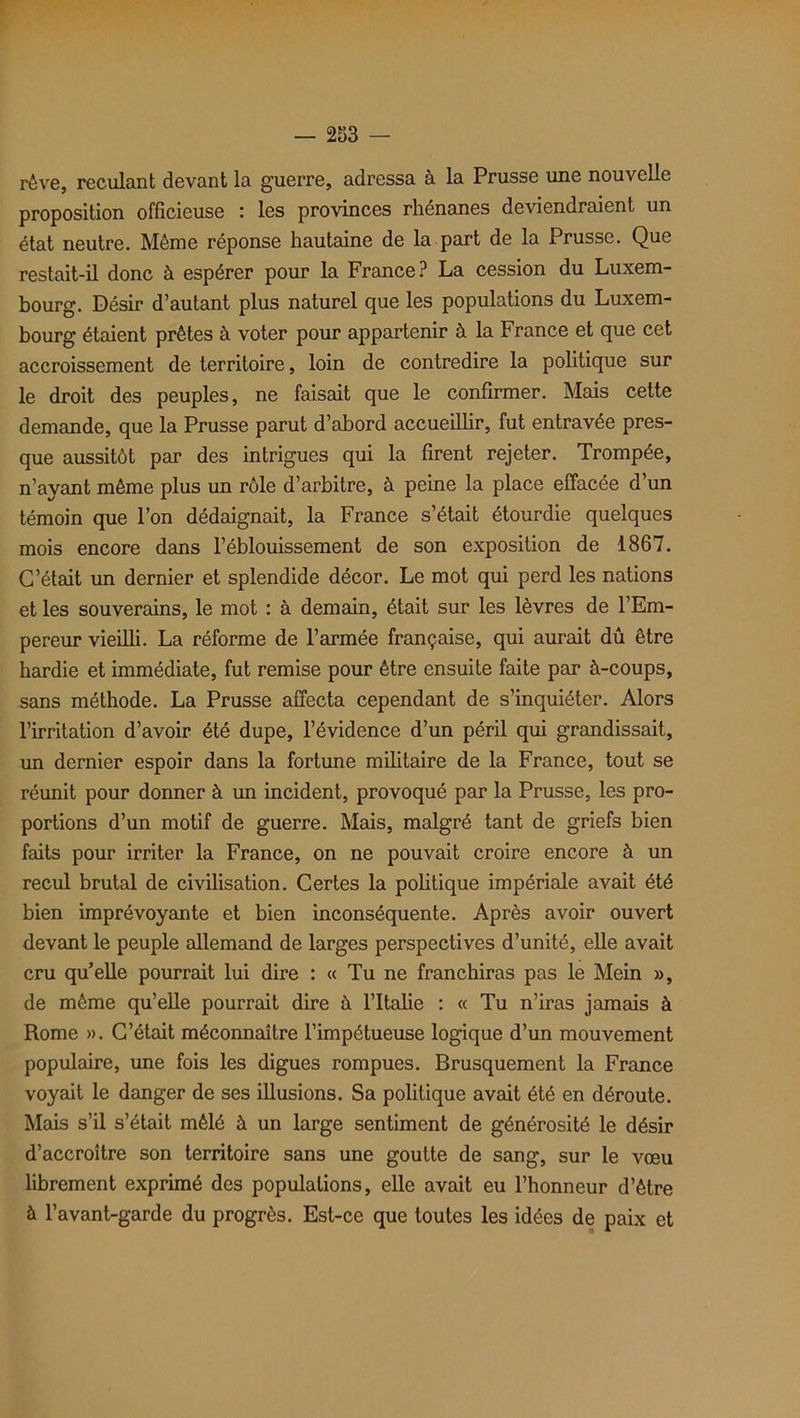 rêve, reculant devant la guerre, adressa à la Prusse une nouvelle proposition officieuse : les provinces rhénanes deviendraient un état neutre. Même réponse hautaine de la part de la Prusse. Que restait-il donc à espérer pour la France? La cession du Luxem- bourg. Désir d’autant plus naturel que les populations du Luxem- bourg étaient prêtes à voter pour appartenir à la France et que cet accroissement de territoire, loin de contredire la politique sur le droit des peuples, ne faisait que le confirmer. Mais cette demande, que la Prusse parut d’abord accueillir, fut entravée pres- que aussitôt par des intrigues qui la firent rejeter. Trompée, n’ayant même plus un rôle d’arbitre, à peine la place effacée d’un témoin que l’on dédaignait, la France s’était étourdie quelques mois encore dans l’éblouissement de son exposition de 1867. C’était un dernier et splendide décor. Le mot qui perd les nations et les souverains, le mot : à demain, était sur les lèvres de l’Em- pereur vieilli. La réforme de l’armée française, qui aurait dû être hardie et immédiate, fut remise pour être ensuite faite par à-coups, sans méthode. La Prusse affecta cependant de s’inquiéter. Alors l’irritation d’avoir été dupe, l’évidence d’un péril qui grandissait, un dernier espoir dans la fortune militaire de la France, tout se réunit pour donner à un incident, provoqué par la Prusse, les pro- portions d’un motif de guerre. Mais, malgré tant de griefs bien faits pour irriter la France, on ne pouvait croire encore à un recul brutal de civilisation. Certes la politique impériale avait été bien imprévoyante et bien inconséquente. Après avoir ouvert devant le peuple allemand de larges perspectives d’unité, elle avait cru qu’elle pourrait lui dire : « Tu ne franchiras pas le Mein », de même qu’elle pourrait dire à l’Italie : « Tu n’iras jamais à Rome ». C’était méconnaître l’impétueuse logique d’un mouvement populaire, une fois les digues rompues. Brusquement la France voyait le danger de ses illusions. Sa politique avait été en déroute. Mais s’il s’était mêlé à un large sentiment de générosité le désir d’accroître son territoire sans une goutte de sang, sur le vœu librement exprimé des populations, elle avait eu l’honneur d’être à l’avant-garde du progrès. Est-ce que toutes les idées de paix et