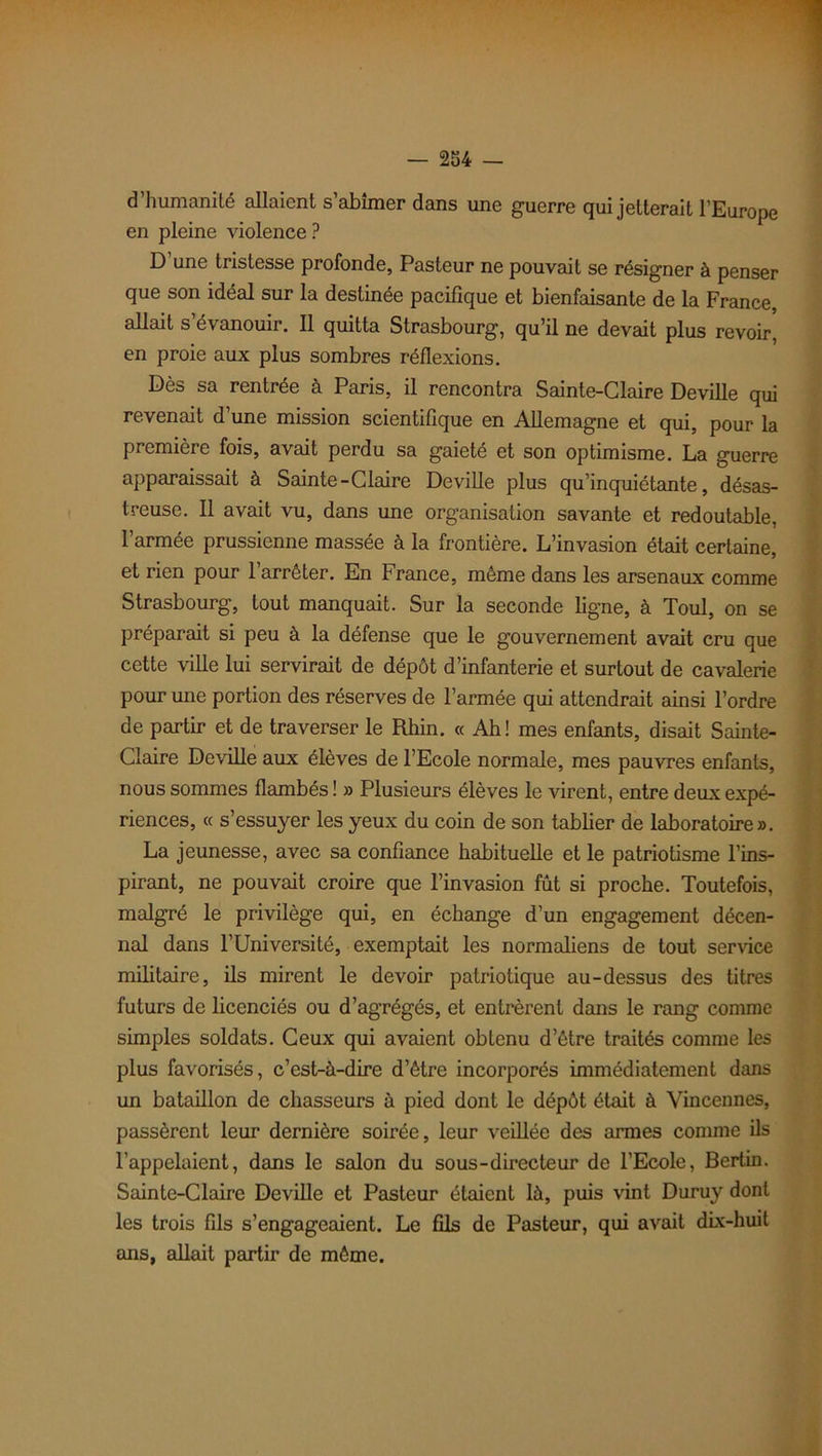 d’humanité allaient s’abîmer dans une guerre qui jetterait l’Europe en pleine violence? D’une tristesse profonde, Pasteur ne pouvait se résigner à penser que son idéal sur la destinée pacifique et bienfaisante de la France, allait s’évanouir. Il quitta Strasbourg, qu’il ne devait plus revoir, en proie aux plus sombres réflexions. Dès sa rentrée à Paris, il rencontra Sainte-Claire Deville qui revenait d’une mission scientifique en Allemagne et qui, pour la première fois, avait perdu sa gaieté et son optimisme. La guerre apparaissait à Sainte-Claire Deville plus qu’inquiétante, désas- treuse. Il avait vu, dans une organisation savante et redoutable, l’armée prussienne massée à la frontière. L’invasion était certaine, et rien pour l’arrêter. En France, même dans les arsenaux comme Strasbourg, tout manquait. Sur la seconde ligne, à Toul, on se préparait si peu à la défense que le gouvernement avait cru que cette ville lui servirait de dépôt d’infanterie et surtout de cavalerie pour une portion des réserves de l’armée qui attendrait ainsi l’ordre de partir et de traverser le Rhin. « Ah! mes enfants, disait Sainte- Claire Deville aux élèves de l’Ecole normale, mes pauvres enfants, nous sommes flambés ! » Plusieurs élèves le virent, entre deux expé- riences, « s’essuyer les yeux du coin de son tablier de laboratoire». La jeunesse, avec sa confiance habituelle et le patriotisme l’ins- pirant, ne pouvait croire que l’invasion fût si proche. Toutefois, malgré le privilège qui, en échange d’un engagement décen- nal dans l’Université, exemptait les normaliens de tout service militaire, ils mirent le devoir patriotique au-dessus des titres futurs de licenciés ou d’agrégés, et entrèrent dans le rang comme simples soldats. Ceux qui avaient obtenu d’étre traités comme les plus favorisés, c’est-à-dire d’être incorporés immédiatement dans un bataillon de chasseurs à pied dont le dépôt était à Vincennes, passèrent leur dernière soirée, leur veillée des armes comme ils l’appelaient, dans le salon du sous-directeur de l’Ecole, Bertin. Sainte-Claire Deville et Pasteur étaient là, puis vint Duruy dont les trois fils s’engageaient. Le fils de Pasteur, qui avait dix-huit ans, allait partir de même.