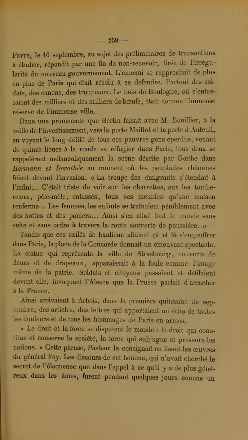 à étudier, répondit par une fin de non-recevoir, tirée de l’irrégu- larité du nouveau gouvernement. L’ennemi se rapprochait de plus en plus de Paris qui était résolu à se défendre. Partout des sol- dats, des canons, des troupeaux. Le bois de Boulogne, où s’entas- saient des milliers et des milliers de bœufs, était comme l’immense réserve de l’immense ville. Dans une promenade que Bertin faisait avec M. Bouillier, à la veille de l’investissement, vers la porte Maillot et la porte d’Auteuil, en voyant le long défilé de tous ces pauvres gens éperdus, venant de quinze lieues à la ronde se réfugier dans Paris, tous deux se rappelèrent mélancoliquement la scène décrite par Goethe dans Hermann et Dorothée au moment où les peuplades rhénanes fuient devant l’invasion. « La troupe des émigrants s’étendait à l’infini... C’était triste de voir sur les charrettes, sur les tombe- reaux, pêle-mêle, entassés, tous ces meubles qu’une maison renferme... Les femmes,les enfants se traînaient péniblement avec des hottes et des paniers... Ainsi s’en allait tout le monde sans suite et sans ordre à travers la route couverte de poussière. » Tandis que ces exilés de banlieue allaient çà et là s’engouffrer dans Paris, la place de la Concorde donnait un émouvant spectacle. La statue qui représente la ville de Strasbourg, couverte de fleurs et de drapeaux, apparaissait à la foule comme l’image même de la patrie. Soldats et citoyens passaient et défilaient devant elle, invoquant l’Alsace que la Prusse parlait d’arracher à la France. Ainsi arrivaient à Arbois, dans la première quinzaine de sep- tembre, des articles, des lettres qui apportaient un écho de toutes les douleurs et de tous les hommages de Paris en armes. « Le droit et la force se disputent le monde : le droit qui cons- titue et conserve la société, la force qui subjugue et pressure les nations. » Cette phrase, Pasteur la consignait en lisant les œuvres du général Foy. Les discours de cet homme, qui n’avait cherché le secret de l’éloquence que dans l’appel à ce qu’il y a de plus géné- reux dans les âmes, furent pendant quelques jours comme un