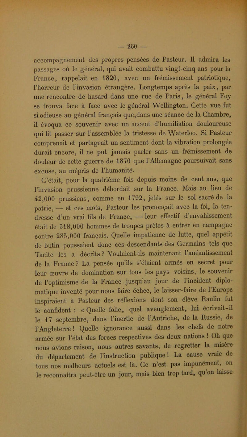 accompagnement des propres pensées de Pasteur. Il admira les passages où le général, qui avait combattu vingt-cinq ans pour la France, rappelait en 1820, avec un frémissement patriotique, l’horreur de l’invasion étrangère. Longtemps après la paix, par une rencontre de hasard dans une rue de Paris, le général Foy se trouva face à face avec le général Wellington. Cette vue fut si odieuse au général français que,dans une séance de la Chambre, il évoqua ce souvenir avec un accent d’humiliation douloureuse qui fit passer sur l’assemblée la tristesse de Waterloo. Si Pasteur comprenait et partageait un sentiment dont la vibration prolongée durait encore, il ne put jamais parler sans un frémissement de douleur de cette guerre de 1870 que l’Allemagne poursuivait sans excuse, au mépris de l’humanité. C’était, pour la quatrième fois depuis moins de cent ans, que l’invasion prussienne débordait sur la France. Mais au lieu de 42,000 prussiens, comme en 1792, jetés sur le sol sacré de la patrie, — et ces mots, Pasteur les prononçait avec la foi, la ten- dresse d’un vrai fils de France, — leur effectif d’envahissement était de 518,000 hommes de troupes prêtes à entrer en campagne contre 285,000 français. Quelle impatience de lutte, quel appétit de butin poussaient donc ces descendants des Germains tels que Tacite les a décrits? Voulaient-ils maintenant l’anéantissement de la France ? La pensée qu’ils s’étaient armés en secret pour leur œuvre de domination sur tous les pays voisins, le souvenir de l’optimisme de la France jusqu’au jour de l’incident diplo- matique inventé pour nous faire échec, le laisser-faire de l’Europe inspiraient à Pasteur des réflexions dont son élève Raulin fut le confident : « Quelle folie, quel aveuglement, lui écrivait-il le 17 septembre, dans l’inertie de l’Autriche, de la Russie, de l’Angleterre ! Quelle ignorance aussi dans les chefs de notre armée sur l’état des forces respectives des deux nations ! Oh que nous avions raison, nous autres savants, de regretter la misère du département de l’instruction publique ! La cause vraie de tous nos malheurs actuels est là. Ce n’est pas impunément, on le reconnaîtra peut-être un jour, mais bien trop tard, qu on laisse