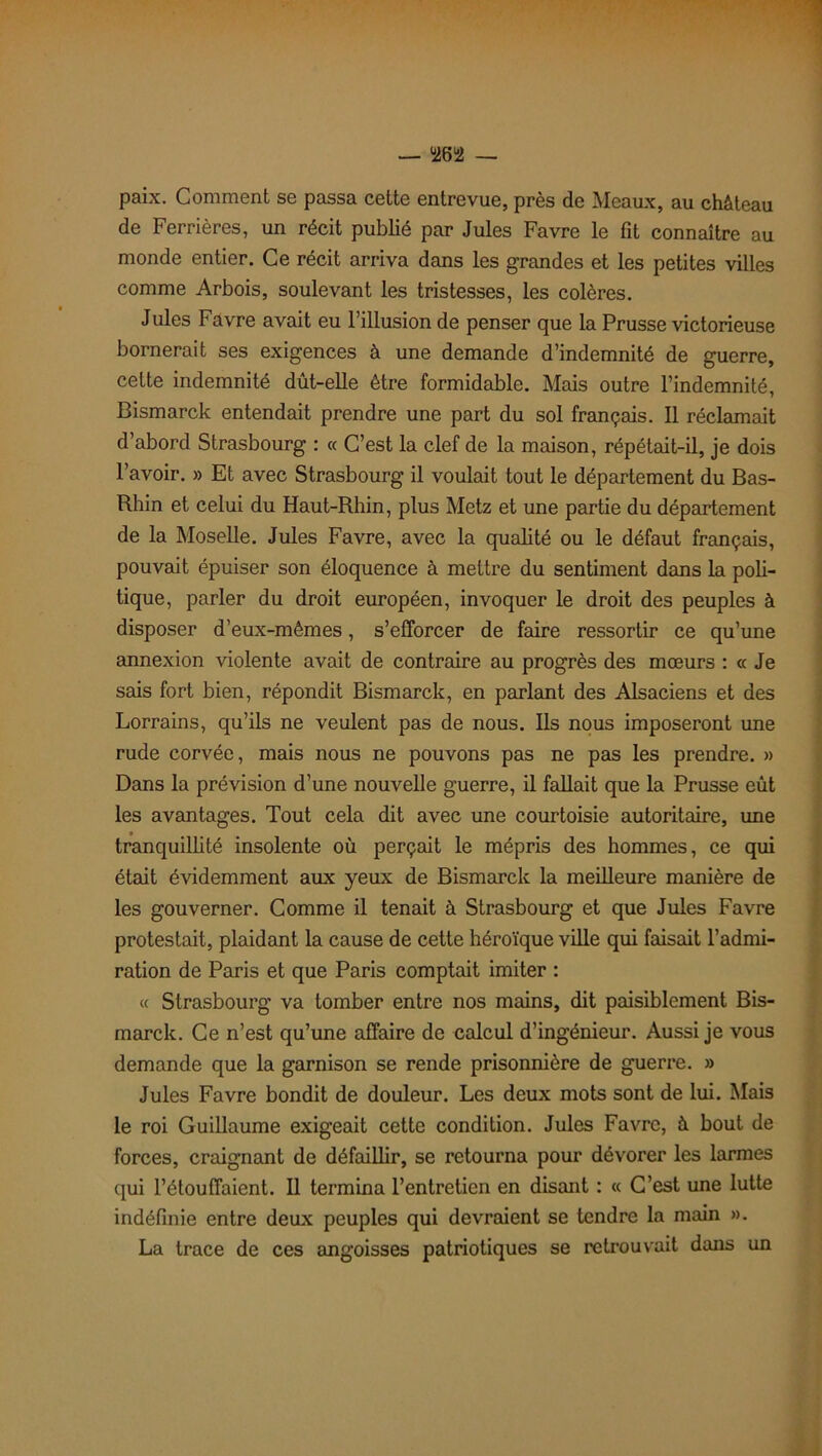 paix. Comment se passa cette entrevue, près de Meaux, au château de Ferrières, un récit publié par Jules Favre le fit connaître au monde entier. Ce récit arriva dans les grandes et les petites villes comme Arbois, soulevant les tristesses, les colères. Jules Favre avait eu l’illusion de penser que la Prusse victorieuse bornerait ses exigences à une demande d’indemnité de guerre, cette indemnité dût-elle être formidable. Mais outre l’indemnité, Bismarck entendait prendre une part du sol français. Il réclamait d’abord Strasbourg : « C’est la clef de la maison, répétait-il, je dois l’avoir. » Et avec Strasbourg il voulait tout le département du Bas- Rhin et celui du Haut-Rhin, plus Metz et une partie du département de la Moselle. Jules Favre, avec la qualité ou le défaut français, pouvait épuiser son éloquence à mettre du sentiment dans la poli- tique, parler du droit européen, invoquer le droit des peuples à disposer d’eux-mêmes, s’efforcer de faire ressortir ce qu’une annexion violente avait de contraire au progrès des mœurs : « Je sais fort bien, répondit Bismarck, en parlant des Alsaciens et des Lorrains, qu’ils ne veulent pas de nous. Ils nous imposeront une rude corvée, mais nous ne pouvons pas ne pas les prendre. » Dans la prévision d’une nouvelle guerre, il fallait que la Prusse eût les avantages. Tout cela dit avec une courtoisie autoritaire, une tranquillité insolente où perçait le mépris des hommes, ce qui était évidemment aux yeux de Bismarck la meilleure manière de les gouverner. Comme il tenait à Strasbourg et que Jules Favre protestait, plaidant la cause de cette héroïque ville qui faisait l’admi- ration de Paris et que Paris comptait imiter : « Strasbourg va tomber entre nos mains, dit paisiblement Bis- marck. Ce n’est qu’une affaire de calcul d’ingénieur. Aussi je vous demande que la garnison se rende prisonnière de guerre. » Jules Favre bondit de douleur. Les deux mots sont de lui. Mais le roi Guillaume exigeait cette condition. Jules Favre, à bout de forces, craignant de défaillir, se retourna pour dévorer les larmes qui l’étouffaient. Il termina l’entretien en disant : « C’est une lutte indéfinie entre deux peuples qui devraient se tendre la main ». La trace de ces angoisses patriotiques se retrouvait dans un