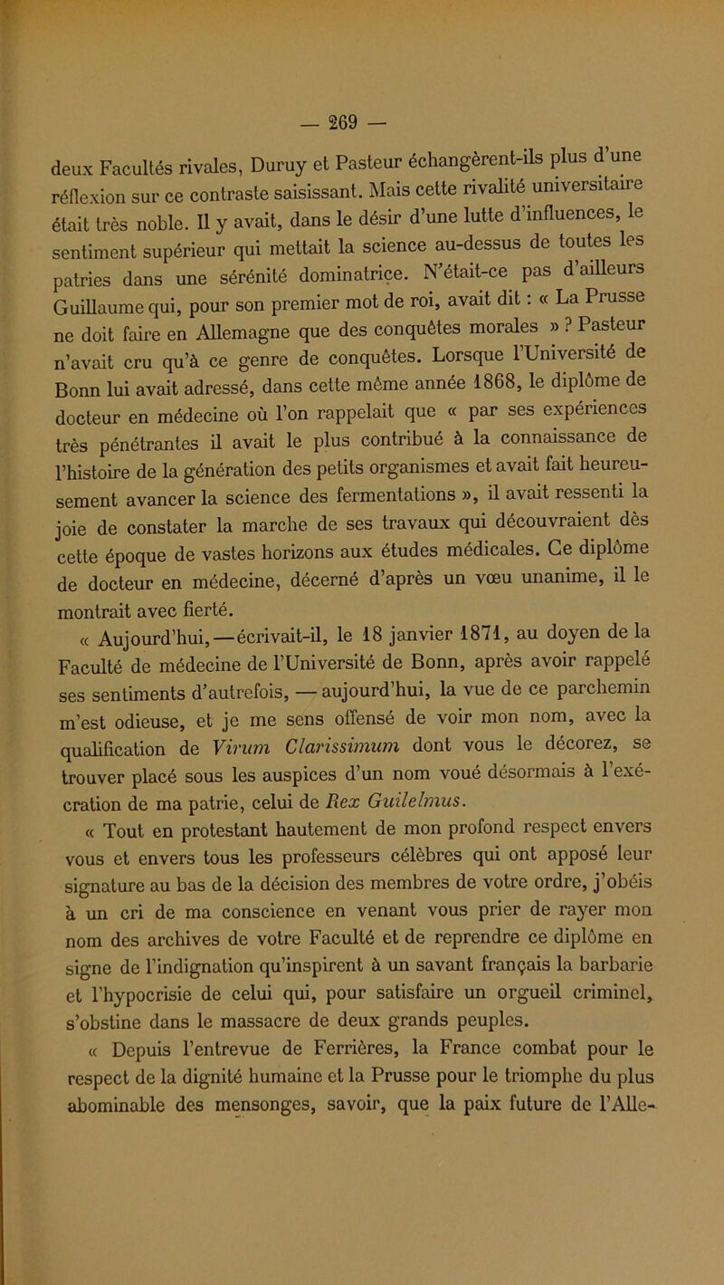 deux Facultés rivales, Duruy et Pasteur échangèrent-ils plus d’une réflexion sur ce contraste saisissant. Mais cette rivalité universitaire était très noble. Il y avait, dans le désir d’une lutte d’influences, le sentiment supérieur qui mettait la science au-dessus de toutes les patries dans une sérénité dominatrice. N’était-ce pas d’ailleurs Guillaume qui, pour son premier mot de roi, avait dit : « La Prusse ne doit faire en Allemagne que des conquêtes morales » ? Pasteur n’avait cru qu’à ce genre de conquêtes. Lorsque 1 Université de Bonn lui avait adressé, dans cette même année 1868, le diplôme de docteur en médecine où l’on rappelait que « par ses expériences très pénétrantes il avait le plus contribué à la connaissance de l’histoire de la génération des petits organismes et avait fait heureu- sement avancer la science des fermentations », il avait ressenti la joie de constater la marche de ses travaux qui découvraient dès cette époque de vastes horizons aux études médicales. Ce diplôme de docteur en médecine, décerné d’après un vœu unanime, il le montrait avec fierté. « Aujourd’hui,—écrivait-il, le 18 janvier 1871, au doyen de la Faculté de médecine de l’Université de Bonn, après avoir rappelé ses sentiments d’autrefois, — aujourd’hui, la vue de ce parchemin m’est odieuse, et je me sens offensé de voir mon nom, avec la qualification de Virum Clarissimum dont vous le décorez, se trouver placé sous les auspices d’un nom voué désormais à l’exé- cration de ma patrie, celui de Rex Guilelmus. « Tout en protestant hautement de mon profond respect envers vous et envers tous les professeurs célèbres qui ont apposé leur signature au bas de la décision des membres de votre ordre, j’obéis à un cri de ma conscience en venant vous prier de rayer mon nom des archives de votre Faculté et de reprendre ce diplôme en signe de l’indignation qu’inspirent à un savant français la barbarie et l’hypocrisie de celui qui, pour satisfaire un orgueil criminel, s’obstine dans le massacre de deux grands peuples. « Depuis l’entrevue de Ferrières, la France combat pour le respect de la dignité humaine et la Prusse pour le triomphe du plus abominable des mensonges, savoir, que la paix future de l’Aile-