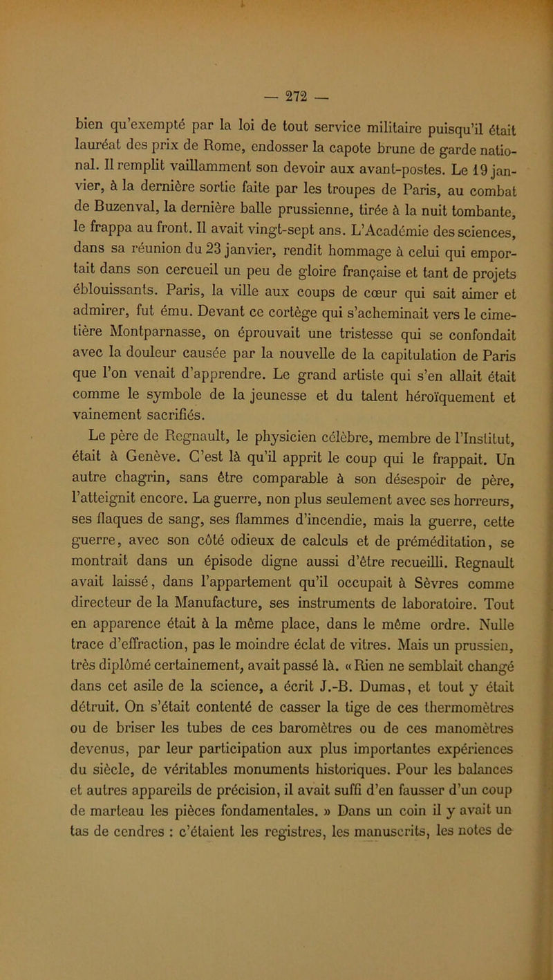 bien qu exempté par la loi de tout service militaire puisqu’il était lauréat des prix de Rome, endosser la capote brune de garde natio- nal. Il remplit vaillamment son devoir aux avant-postes. Le 19 jan- vier, à la dernière sortie faite par les troupes de Paris, au combat de Buzenval, la dernière balle prussienne, tirée à la nuit tombante, le frappa au front. Il avait vingt-sept ans. L’Académie des sciences, dans sa réunion du 23 janvier, rendit hommage à celui qui empor- tait dans son cercueil un peu de gloire française et tant de projets éblouissants. Paris, la ville aux coups de cœur qui sait aimer et admirer, fut ému. Devant ce cortège qui s’acheminait vers le cime- tière Montparnasse, on éprouvait une tristesse qui se confondait avec la douleur causée par la nouvelle de la capitulation de Paris que l’on venait d’apprendre. Le grand artiste qui s’en allait était comme le symbole de la jeunesse et du talent héroïquement et vainement sacrifiés. Le père de Régnault, le physicien célèbre, membre de l’Institut, était à Genève. C’est là qu’il apprit le coup qui le frappait. Un autre chagrin, sans être comparable à son désespoir de père, l’atteignit encore. La guerre, non plus seulement avec ses horreurs, ses flaques de sang, ses flammes d’incendie, mais la guerre, cette guerre, avec son côté odieux de calculs et de préméditation, se montrait dans un épisode digne aussi d’être recueilli. Régnault avait laissé, dans l’appartement qu’il occupait à Sèvres comme directeur de la Manufacture, ses instruments de laboratoire. Tout en apparence était à la même place, dans le même ordre. Nulle trace d’effraction, pas le moindre éclat de vitres. Mais un prussien, très diplômé certainement, avait passé là. «Rien ne semblait changé dans cet asile de la science, a écrit J.-B. Dumas, et tout y était détruit. On s’était contenté de casser la tige de ces thermomètres ou de briser les tubes de ces baromètres ou de ces manomètres devenus, par leur participation aux plus importantes expériences du siècle, de véritables monuments historiques. Pour les balances et autres appareils de précision, il avait suffi d’en fausser d’un coup de marteau les pièces fondamentales. » Dans un coin il y avait un tas de cendres : c’étaient les registres, les manuscrits, les notes de