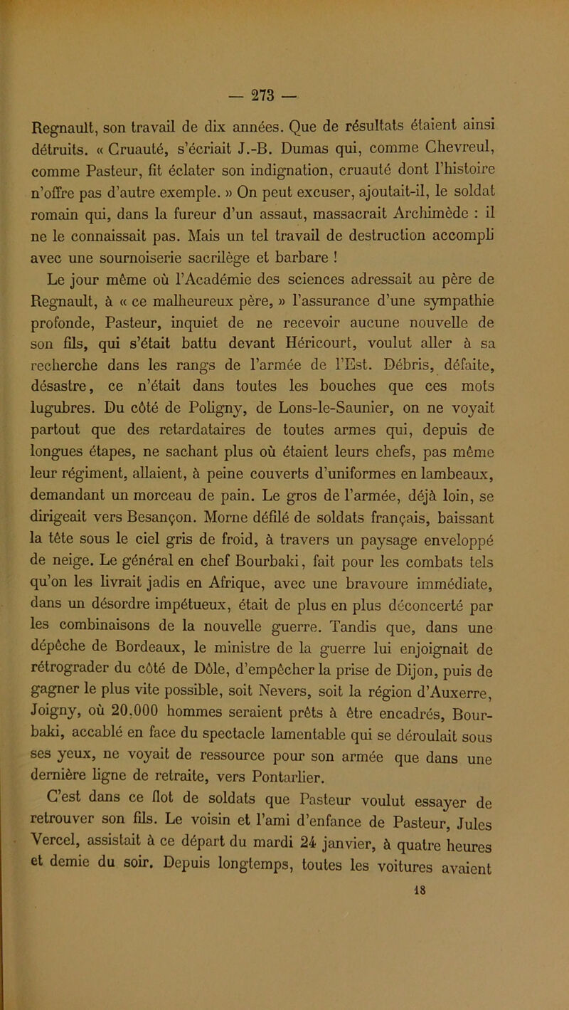 Régnault, son travail de dix années. Que de résultats étaient ainsi détruits. « Cruauté, s’écriait J.-B. Dumas qui, comme Chevreul, comme Pasteur, fit éclater son indignation, cruauté dont l’histoire n’offre pas d’autre exemple. » On peut excuser, ajoutait-il, le soldat romain qui, dans la fureur d’un assaut, massacrait Archimède : il ne le connaissait pas. Mais un tel travail de destruction accompli avec une sournoiserie sacrilège et barbare ! Le jour même où l’Académie des sciences adressait au père de Régnault, à « ce malheureux père, » l’assurance d’une sympathie profonde, Pasteur, inquiet de ne recevoir aucune nouvelle de son fils, qui s’était battu devant Héricourt, voulut aller à sa recherche dans les rangs de l’armée de l’Est. Débris, défaite, désastre, ce n’était dans toutes les bouches que ces mots lugubres. Du côté de Poligny, de Lons-le-Saunier, on ne voyait partout que des retardataires de toutes armes qui, depuis de longues étapes, ne sachant plus où étaient leurs chefs, pas même leur régiment, allaient, à peine couverts d’uniformes en lambeaux, demandant un morceau de pain. Le gros de l’armée, déjà loin, se dirigeait vers Besançon. Morne défilé de soldats français, baissant la tête sous le ciel gris de froid, à travers un paysage enveloppé de neige. Le général en chef Bourbaki, fait pour les combats tels qu’on les livrait jadis en Afrique, avec une bravoure immédiate, dans un désordre impétueux, était de plus en plus déconcerté par les combinaisons de la nouvelle guerre. Tandis que, dans une dépêche de Bordeaux, le ministre de la guerre lui enjoignait de rétrograder du côté de Dole, d’empêcher la prise de Dijon, puis de gagner le plus vite possible, soit Nevers, soit la région d’Auxerre, Joigny, où 20.000 hommes seraient prêts à être encadrés, Bour- baki, accablé en face du spectacle lamentable qui se déroulait sous ses yeux, ne voyait de ressource pour son armée que dans une dernière ligne de retraite, vers Pontarlier. C est dans ce flot de soldats que Pasteur voulut essayer de retrouver son fils. Le voisin et l’ami d’enfance de Pasteur, Jules Vercel, assistait à ce départ du mardi 24 janvier, à quatre heures et demie du soir. Depuis longtemps, toutes les voitures avaient 18