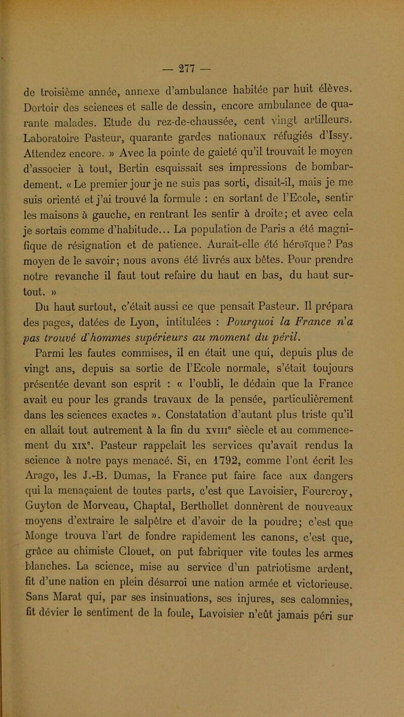 de troisième année, annexe d’ambulance habitée par huit élèves. Dortoir des sciences et salle de dessin, encore ambulance de qua- rante malades. Etude du rez-de-chaussée, cent vingt artilleurs. Laboratoire Pasteur, quarante gardes nationaux réfugiés d’Issy. Attendez encore. » Avec la pointe de gaieté qu’il trouvait le moyen d’associer à tout, Bertin esquissait ses impressions de bombar- dement. «Le premier jour je ne suis pas sorti, disait-il, mais je me suis orienté et j’ai trouvé la formule : en sortant de l’Ecole, sentir les maisons à gauche, en rentrant les sentir à droite; et avec cela je sortais comme d’habitude... La population de Paris a été magni- fique de résignation et de patience. Aurait-elle été héroïque? Pas moyen de le savoir; nous avons été livrés aux bêtes. Pour prendre notre revanche il faut tout refaire du haut en bas, du haut sur- tout. » Du haut surtout, c’était aussi ce que pensait Pasteur. Il prépara des pages, datées de Lyon, intitulées : Pourquoi la France n'a pas trouvé d'hommes supérieurs au moment du péril. Parmi les fautes commises, il en était une qui, depuis plus de vingt ans, depuis sa sortie de l’Ecole normale, s’était toujours présentée devant son esprit : « l’oubli, le dédain que la France avait eu pour les grands travaux de la pensée, particulièrement dans les sciences exactes ». Constatation d’autant plus triste qu’il en allait tout autrement à la fin du xvine siècle et au commence- ment du xixe. Pasteur rappelait les services qu’avait rendus la science à notre pays menacé. Si, en 1792, comme l’ont écrit les Arago, les J.-B. Dumas, la France put faire face aux dangers qui la menaçaient de toutes parts, c’est que Lavoisier, Fourcroy, Guyton de Morveau, Chaptal, Berthollet donnèrent de nouveaux moyens d’extraire le salpêtre et d’avoir de la poudre; c’est que Monge trouva l’art de fondre rapidement les canons, c’est que, grâce au chimiste Clouet, on put fabriquer vite toutes les armes blanches. La science, mise au service d’un patriotisme ardent, fit d’une nation en plein désarroi une nation armée et victorieuse. Sans Marat qui, par ses insinuations, ses injures, ses calomnies, fit dévier le sentiment de la foule, Lavoisier n’eût jamais péri sur