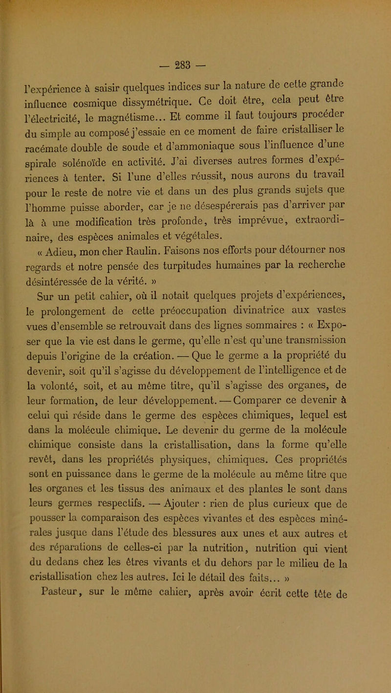 l’expérience à saisir quelques indices sur la nature de cette grande influence cosmique dissymétrique. Ce doit être, cela peut être l’électricité, le magnétisme... Et comme il faut toujours procéder du simple au composé j’essaie en ce moment de faire cristalliser le racémate double de soude et d’ammoniaque sous l’influence d’une spirale solénoïde en activité. J’ai diverses autres formes d’expé- riences à tenter. Si l’une d’elles réussit, nous aurons du travail pour le reste de notre vie et dans un des plus grands sujets que l’homme puisse aborder, car je ne désespérerais pas d’arriver par là à une modification très profonde, très imprévue, extraordi- naire, des espèces animales et végétales. « Adieu, mon cher Raulin. Faisons nos efforts pour détourner nos regards et notre pensée des turpitudes humaines par la recherche désintéressée de la vérité. » Sur un petit cahier, où il notait quelques projets d’expériences, le prolongement de cette préoccupation divinatrice aux vastes vues d’ensemble se retrouvait dans des lignes sommaires : « Expo- ser que la vie est dans le germe, qu’elle n’est qu’une transmission depuis l’origine de la création. — Que le germe a la propriété du devenir, soit qu’il s’agisse du développement de l’intelligence et de la volonté, soit, et au même titre, qu’il s’agisse des organes, de leur formation, de leur développement.'—Comparer ce devenir à celui qui réside dans le germe des espèces chimiques, lequel est dans la molécule chimique. Le devenir du germe de la molécule chimique consiste dans la cristallisation, dans la forme qu’elle revêt, dans les propriétés physiques, chimiques. Ces propriétés sont en puissance dans le germe de la molécule au même titre que les organes et les tissus des animaux et des plantes le sont dans leurs germes respectifs. — Ajouter : rien de plus curieux que de pousser la comparaison des espèces vivantes et des espèces miné- rales jusque dans l’étude des blessures aux unes et aux autres et des réparations de celles-ci par la nutrition, nutrition qui vient du dedans chez les êtres vivants et du dehors par le milieu de la cristallisation chez les autres. Ici le détail des faits... » Pasteur, sur le même cahier, après avoir écrit cette tête de