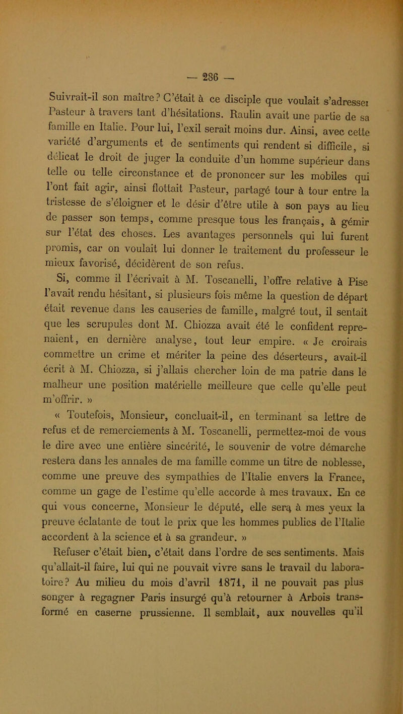 — 236 Suivrait-il son maître? C’était à ce disciple que voulait s’adresser Pasteur à travers tant d’hésitations. Raulin avait une partie de sa famille en Italie. Pour lui, l’exil serait moins dur. Ainsi, avec celte variété d’arguments et de sentiments qui rendent si difficile, si délicat le droit de juger la conduite d’un homme supérieur dans telle ou telle circonstance et de prononcer sur les mobiles qui 1 ont fait agir, ainsi flottait Pasteur, partagé tour à tour entre la tristesse de s’éloigner et le désir d’être utile à son pays au lieu de passer son temps, comme presque tous les français, à gémir sur 1 état des choses. Les avantages personnels qui lui furent promis, car on voulait lui donner le traitement du professeur le mieux favorisé, décidèrent de son refus. Si, comme il 1 écrivait à M. doscanelli, l’offre relative à Pise l’avait rendu hésitant, si plusieurs fois même la question de départ était revenue dans les causeries de famille, malgré tout, il sentait que les scrupules dont M. Chiozza avait été le confident repre- naient , en dernière analyse, tout leur empire. « Je croirais commettre un crime et mériter la peine des déserteurs, avait-il écrit à M. Chiozza, si j allais chercher loin de ma patrie dans le malheur une position matérielle meilleure que celle quelle peut m’offrir. » « Toutefois, Monsieur, concluait-il, en terminant sa lettre de refus et de remerciements à M. Toscanelli, permettez-moi de vous le dire avec mie entière sincérité, le souvenir de votre démarche restera dans les annales de ma famille comme un titre de noblesse, comme une preuve des sympathies de l’Italie envers la France, comme un gage de l’estime qu’elle accorde à mes travaux. En ce qui vous concerne, Monsieur le député, elle serq à mes yeux la preuve éclatante de tout le prix que les hommes publics de l’Italie accordent à la science et à sa grandeur. » Refuser c’était bien, c’était dans l’ordre de ses sentiments. Mais qu’allait-il faire, lui qui ne pouvait vivre sans le travail du labora- toire? Au milieu du mois d’avril 1871, il ne pouvait pas plus songer à regagner Paris insurgé qu’à retourner à Arbois trans- formé en caserne prussienne. Il semblait, aux nouvelles qu’il