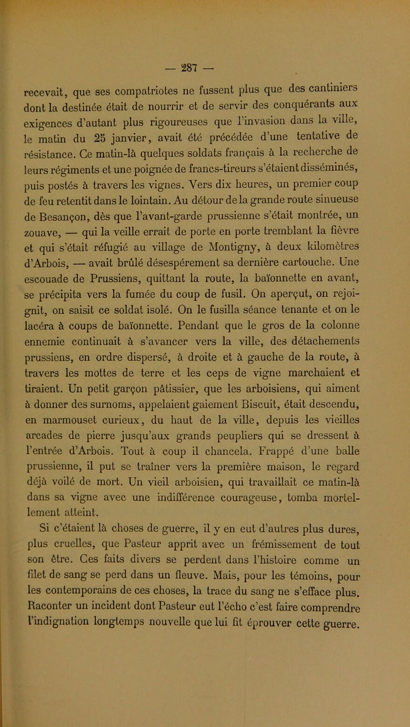 recevait, que ses compatriotes ne fussent plus que des cantiniers dont la destinée était de nourrir et de servir des conquérants aux exigences d’autant plus rigoureuses que l’invasion dans la ville, le matin du 25 janvier, avait été précédée d’une tentative de résistance. Ce matin-là quelques soldats français à la recherche de leurs régiments et une poignée de francs-tireurs s’étaient disséminés, puis postés à travers les vignes. Vers dix heures, un premier coup de feu retentit dans le lointain. Au détour de la grande route sinueuse de Besançon, dès que l’avant-garde prussienne s’était montrée, un zouave, — qui la veille errait de porte en porte tremblant la fièvre et qui s’était réfugié au village de Montigny, à deux kilomètres d’Arbois, — avait brûlé désespérément sa dernière cartouche. Une escouade de Prussiens, quittant la route, la baïonnette en avant, se précipita vers la fumée du coup de fusil. On aperçut, on rejoi- gnit, on saisit ce soldat isolé. On le fusilla séance tenante et on le lacéra à coups de baïonnette. Pendant que le gros de la colonne ennemie continuait à s’avancer vers la ville, des détachements prussiens, en ordre dispersé, à droite et à gauche de la route, à travers les mottes de terre et les ceps de vigne marchaient et tiraient. Un petit garçon pâtissier, que les arboisiens, qui aiment à donner des surnoms, appelaient gaiement Biscuit, était descendu, en marmouset curieux, du haut de la ville, depuis les vieilles arcades de pierre jusqu’aux grands peupliers qui se dressent à l’entrée d’Arbois. Tout à coup il chancela. Frappé d’une balle prussienne, il put se traîner vers la première maison, le regard déjà voilé de mort. Un vieil arboisien, qui travaillait ce matin-là dans sa vigne avec une indifférence courageuse, tomba mortel- lement atteint. Si c’étaient là choses de guerre, il y en eut d’autres plus dures, plus cruelles, que Pasteur apprit avec un frémissement de tout son être. Ces faits divers se perdent dans l’histoire comme un filet de sang se perd dans un fleuve. Mais, pour les témoins, pour les contemporains de ces choses, la trace du sang ne s’efface plus. Raconter un incident dont Pasteur eut l’écho c’est faire comprendre l’indignation longtemps nouvelle que lui fit éprouver cette guerre.