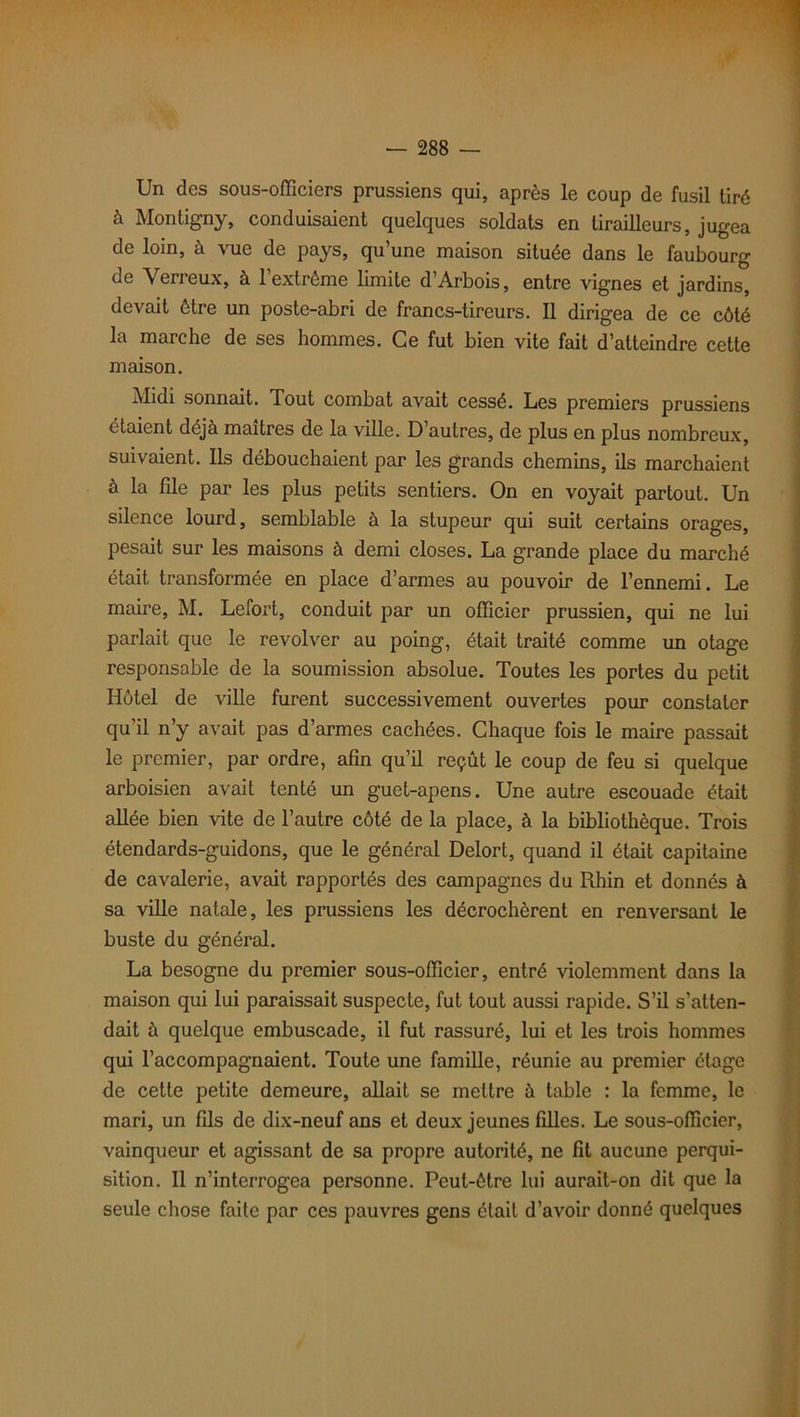 Un des sous-officiers prussiens qui, après le coup de fusil tiré à Montigny, conduisaient quelques soldats en tirailleurs, jugea de loin, à vue de pays, qu’une maison située dans le faubourg de Verreux, à 1 extrême limite d’Arbois, entre vignes et jardins, devait être un poste-abri de francs-tireurs. Il dirigea de ce côté la marche de ses hommes. Ce fut bien vite fait d’atteindre cette maison. Midi sonnait. Tout combat avait cessé. Les premiers prussiens étaient déjà maîtres de la ville. D’autres, de plus en plus nombreux, suivaient. Ils débouchaient par les grands chemins, ils marchaient à la file par les plus petits sentiers. On en voyait partout. Un silence lourd, semblable à la stupeur qui suit certains orages, pesait sur les maisons à demi closes. La grande place du marché était transformée en place d’armes au pouvoir de l’ennemi. Le maire, M. Lefort, conduit par un officier prussien, qui ne lui parlait que le revolver au poing, était traité comme un otage responsable de la soumission absolue. Toutes les portes du petit Hôtel de ville furent successivement ouvertes pour constater qu’il n’y avait pas d’armes cachées. Chaque fois le maire passait le premier, par ordre, afin qu’il reçût le coup de feu si quelque arboisien avait tenté un guet-apens. Une autre escouade était allée bien vite de l’autre côté de la place, à la bibliothèque. Trois étendards-guidons, que le général Delort, quand il était capitaine de cavalerie, avait rapportés des campagnes du Rhin et donnés à sa ville natale, les prussiens les décrochèrent en renversant le buste du général. La besogne du premier sous-officier, entré violemment dans la maison qui lui paraissait suspecte, fut tout aussi rapide. S’il s’atten- dait à quelque embuscade, il fut rassuré, lui et les trois hommes qui l’accompagnaient. Toute une famille, réunie au premier étage de cette petite demeure, allait se mettre à table : la femme, le mari, un fils de dix-neuf ans et deux jeunes filles. Le sous-officier, vainqueur et agissant de sa propre autorité, ne fit aucune perqui- sition. Il n’interrogea personne. Peut-être lui aurait-on dit que la seule chose faite par ces pauvres gens était d’avoir donné quelques