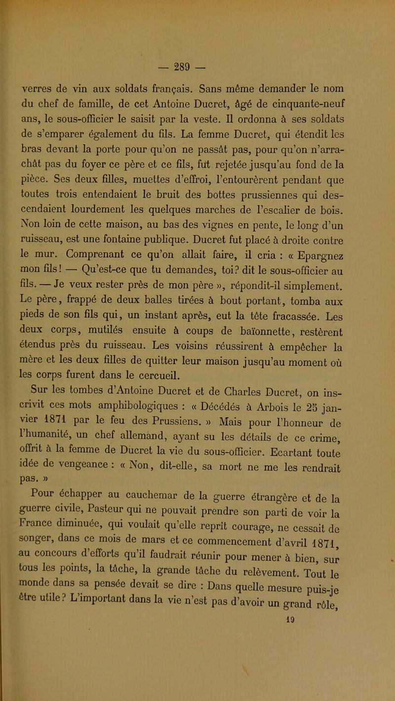 verres de vin aux soldats français. Sans même demander le nom du chef de famille, de cet Antoine Ducret, âgé de cinquante-neuf ans, le sous-officier le saisit par la veste. Il ordonna à ses soldats de s’emparer également du fils. La femme Ducret, qui étendit les bras devant la porte pour qu’on ne passât pas, pour qu’on n’arra- chât pas du foyer ce père et ce fils, fut rejetée jusqu’au fond de la pièce. Ses deux filles, muettes d’effroi, l’entourèrent pendant que toutes trois entendaient le bruit des bottes prussiennes qui des- cendaient lourdement les quelques marches de l’escalier de bois. Non loin de cette maison, au bas des vignes en pente, le long d’un ruisseau, est une fontaine publique. Ducret fut placé à droite contre le mur. Comprenant ce qu’on allait faire, il cria : « Epargnez mon fils! — Qu’est-ce que tu demandes, toi? dit le sous-officier au fils- — Je veux rester près de mon père », répondit-il simplement. Le père, frappé de deux balles tirées à bout portant, tomba aux pieds de son fils qui, un instant après, eut la tête fracassée. Les deux corps, mutilés ensuite à coups de baïonnette, restèrent étendus près du ruisseau. Les voisins réussirent à empêcher la mère et les deux filles de quitter leur maison jusqu’au moment où les corps furent dans le cercueil. Sur les tombes d’Antoine Ducret et de Charles Ducret, on ins- crivit ces mots amphibologiques : « Décédés à Arbois le 25 jan- vier 1871 par le feu des Prussiens. » Mais pour l’honneur de 1 humanité, un chef allemand, ayant su les détails de ce crime, offrit à la femme de Ducret la vie du sous-officier. Ecartant toute idée de vengeance : « Non, dit-elle, sa mort ne me les rendrait pas. » Pour échapper au cauchemar de la guerre étrangère et de la guerre civile, Pasteur qui ne pouvait prendre son parti de voir la P rance diminuée, qui voulait qu’elle reprît courage, ne cessait de songer, dans ce mois de mars et ce commencement d’avril 1871 au concours d efforts qu’il faudrait réunir pour mener à bien, sur tous les points, la tâche, la grande tâche du relèvement. Tout le monde dans sa pensée devait se dire : Dans quelle mesure puis-je être utile? L’important dans la vie n’est pas d’avoir un grand rôle, 19