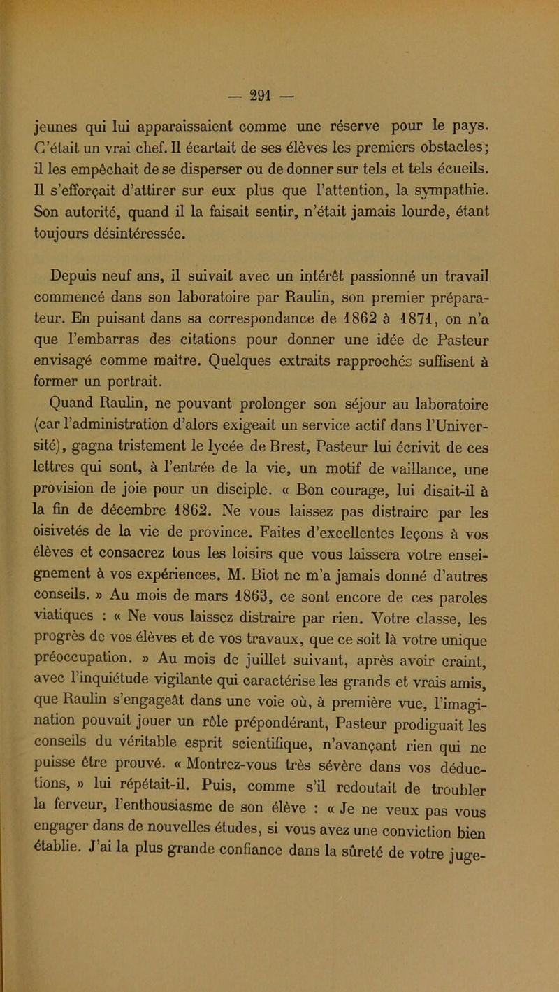 jeunes qui lui apparaissaient comme une réserve pour le pays. C’était un vrai chef. Il écartait de ses élèves les premiers obstacles; il les empêchait de se disperser ou de donner sur tels et tels écueils. Il s’efforçait d’attirer sur eux plus que l’attention, la sympathie. Son autorité, quand il la faisait sentir, n’était jamais lourde, étant toujours désintéressée. Depuis neuf ans, il suivait avec un intérêt passionné un travail commencé dans son laboratoire par Raulin, son premier prépara- teur. En puisant dans sa correspondance de 1862 à 1871, on n’a que l’embarras des citations pour donner une idée de Pasteur envisagé comme maître. Quelques extraits rapprochés suffisent à former un portrait. Quand Raulin, ne pouvant prolonger son séjour au laboratoire (car l’administration d’alors exigeait un service actif dans l’Univer- sité) , gagna tristement le lycée de Brest, Pasteur lui écrivit de ces lettres qui sont, à l’entrée de la vie, un motif de vaillance, une provision de joie pour un disciple. « Bon courage, lui disait-il à la fin de décembre 1862. Ne vous laissez pas distraire par les oisivetés de la vie de province. Faites d’excellentes leçons à vos élèves et consacrez tous les loisirs que vous laissera votre ensei- gnement à vos expériences. M. Biot ne m’a jamais donné d’autres conseils. » Au mois de mars 1863, ce sont encore de ces paroles viatiques : « Ne vous laissez distraire par rien. Votre classe, les progrès de vos élèves et de vos travaux, que ce soit là votre unique préoccupation. » Au mois de juillet suivant, après avoir craint, avec l’inquiétude vigilante qui caractérise les grands et vrais amis, que Raulin s’engageât dans une voie où, à première vue, l’imagi- nation pouvait jouer un rôle prépondérant, Pasteur prodiguait les conseils du véritable esprit scientifique, n’avançant rien qui ne puisse être prouvé. « Montrez-vous très sévère dans vos déduc- tions, » lui répétait-il. Puis, comme s’il redoutait de troubler la ferveur, 1 enthousiasme de son élève : « Je ne veux pas vous engager dans de nouvelles études, si vous avez une conviction bien établie. J’ai la plus grande confiance dans la sûreté de votre juge-