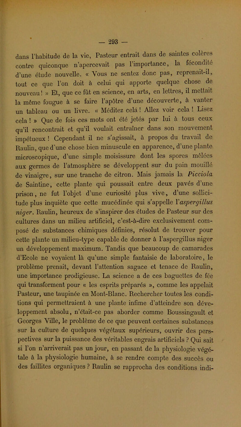 dans l’habitude de la vie, Pasteur entrait dans de saintes colères contre quiconque n’apercevait pas l’importance, la fécondité d’une étude nouvelle. « Vous ne sentez donc pas, reprenait-il, tout ce que l’on doit à celui qui apporte quelque chose de nouveau ! « Et, que ce fût en science, en arts, en lettres, il mettait la même fougue à se faire l’apôtre d’une découverte, à vanter un tableau ou un livre. « Méditez cela ! Allez voir cela ! Lisez cela ! » Que de fois ces mots ont été jetés par lui à tous ceux qu’il rencontrait et qu’il voulait entraîner dans son mouvement impétueux ! Cependant il ne s’agissait, à propos du travail de Raulin, que d’une chose bien minuscule en apparence, d’une plante microscopique, d’une simple moisissure dont les spores mêlées aux germes de l’atmosphère se développent sur du pain mouillé de vinaigre, sur une tranche de citron. Mais jamais la Picciola de Saintine, cette plante qui poussait entre deux pavés d’une prison, ne fut l’objet d’une curiosité plus vive, d’une sollici- tude plus inquiète que cette mucédinée qui s’appelle l’aspergillus niger. Raulin, heureux de s’inspirer des études de Pasteur sur des cultures dans un milieu artificiel, c’est-à-dire exclusivement com- posé de substances chimiques définies, résolut de trouver pour cette plante un milieu-type capable de donner à l’aspergillus niger un développement maximum. Tandis que beaucoup de camarades d’Ecole ne voyaient là qu’une simple fantaisie de laboratoire, le problème prenait, devant l’attention sagace et tenace de Raulin, une importance prodigieuse. La science a de ces baguettes de fée qui transforment pour « les esprits préparés », comme les appelait Pasteur, une taupinée en Mont-Blanc. Rechercher toutes les condi- tions qui permettraient à une plante infime d’atteindre son déve- loppement absolu, n’était-ce pas aborder comme Boussingault et Georges Ville, le problème de ce que peuvent certaines substances sur la culture de quelques végétaux supérieurs, ouvrir des pers- pectives sur la puissance des véritables engrais artificiels ? Qui sait si l’on n’arriverait pas un jour, en passant de la physiologie végé- tale à la physiologie humaine, à se rendre compte des succès ou des faillites organiques ? Raulin se rapprocha des conditions indi-