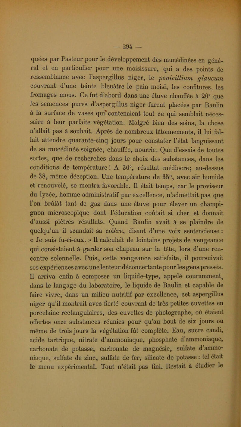 quées par Pasteur pour le développement des mucédinées en géné- ral et en particulier pour une moisissure, qui a des points de ressemblance avec l’aspergillus niger, le pénicillium glancum couvrant d’une teinte bleuâtre le pain moisi, les confitures, les fromages mous. Ce fut d’abord dans une étuve chauffée à 20° que les semences pures d’aspergillus niger furent placées par Raulin à la surface de vases qui* contenaient tout ce qui semblait néces- saire à leur parfaite végétation. Malgré bien des soins, la chose n’allait pas à souhait. Après de nombreux tâtonnements, il lui fal- lait attendre quarante-cinq jours pour constater l’état languissant de sa mucédinée soignée, chauffée, nourrie. Que d’essais de toutes sortes, que de recherches dans le choix des substances, dans les conditions de température! A 30°, résultat médiocre; au-dessus de 38, môme déception. Une température de 35°, avec air humide et renouvelé, se montra favorable. Il était temps, car le proviseur du lycée, homme administratif par excellence, n’admettait pas que l’on brûlât tant de gaz dans une étuve pour élever un champi- gnon microscopique dont l’éducation coûtait si cher et donnait d’aussi piètres résultats. Quand Raulin avait à se plaindre de quelqu’un il scandait sa colère, disant d’une voix sentencieuse : « Je suis fu-ri-eux. » Il calculait de lointains projets de vengeance qui consistaient à garder son chapeau sur la tète, lors d’une ren- contre solennelle. Puis, cette vengeance satisfaite, il poursuivait ses expériences avec une lenteur déconcertante pour les gens pressés. Il arriva enfin à composer un liquide-type, appelé couramment, dans le langage du laboratoire, le liquide de Raulin et capable de faire vivre, dans un milieu nutritif par excellence, cet aspergillus niger qu’il montrait avec fierté couvrant de très petites cuvettes en porcelaine rectangulaires, des cuvettes de photographe, où étaient offertes onze substances réunies pour qu’au bout de six jours ou même de trois jours la végétation fût complète. Eau, sucre candi, acide tartrique, nitrate d’ammoniaque, phosphate d’ammoniaque, carbonate de potasse, carbonate de magnésie, sulfate d’ammo- niaque, sulfate de zinc, sulfate de fer, silicate de potasse : tel était le menu expérimental. Tout n’était pas fini. Restait à étudier le