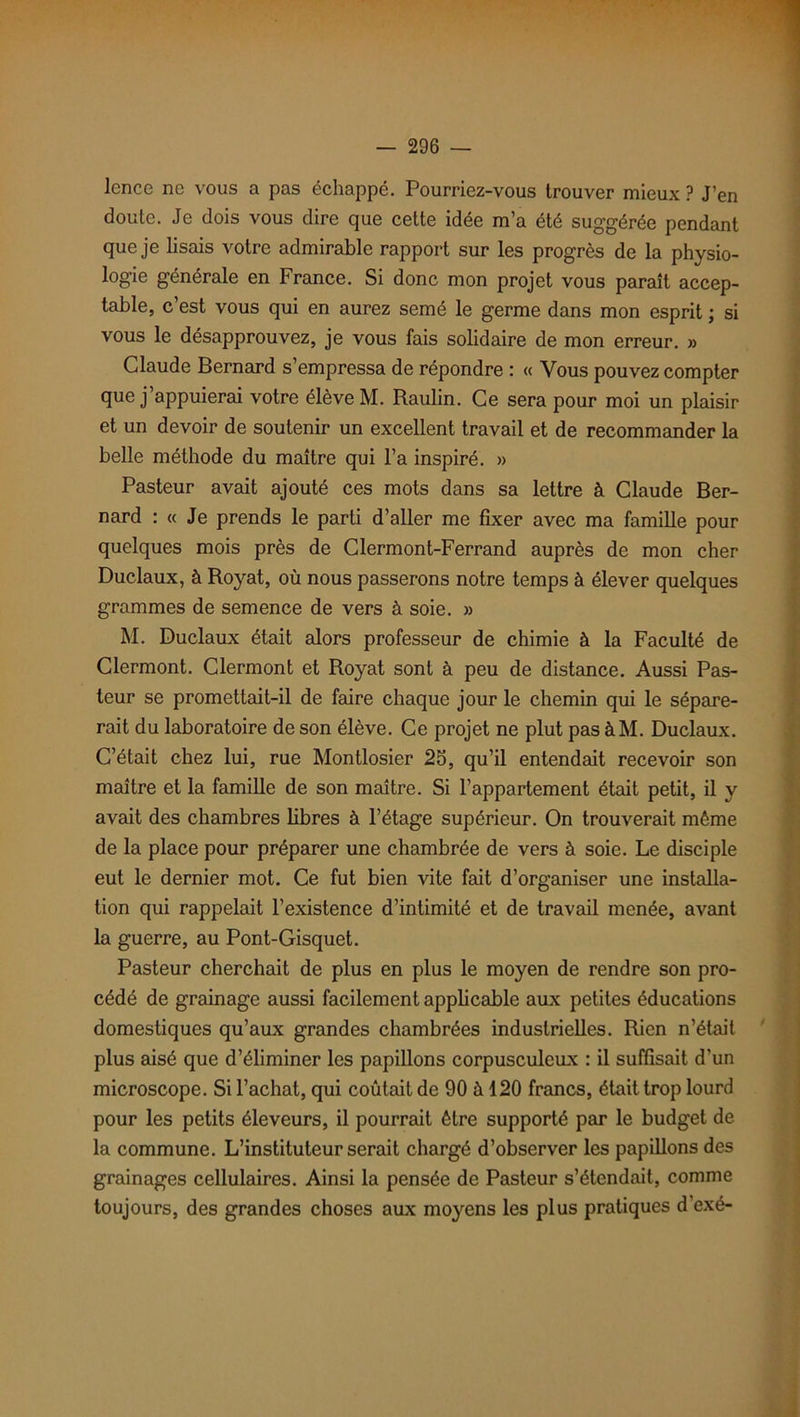 lence ne vous a pas échappé. Pourriez-vous trouver mieux ? J’en doute. Je dois vous dire que cette idée m’a été suggérée pendant que je lisais votre admirable rapport sur les progrès de la physio- logie générale en France. Si donc mon projet vous paraît accep- table, c’est vous qui en aurez semé le germe dans mon esprit ; si vous le désapprouvez, je vous fais solidaire de mon erreur. » Claude Bernard s’empressa de répondre : « Vous pouvez compter que j appuierai votre élève M. Raulin. Ce sera pour moi un plaisir et un devoir de soutenir un excellent travail et de recommander la belle méthode du maître qui l’a inspiré. » Pasteur avait ajouté ces mots dans sa lettre à Claude Ber- nard : « Je prends le parti d’aller me fixer avec ma famille pour quelques mois près de Clermont-Ferrand auprès de mon cher Duclaux, à Royat, où nous passerons notre temps à élever quelques grammes de semence de vers à soie. » M. Duclaux était alors professeur de chimie à la Faculté de Clermont. Clermont et Royat sont à peu de distance. Aussi Pas- teur se promettait-il de faire chaque jour le chemin qui le sépare- rait du laboratoire de son élève. Ce projet ne plut pas àM. Duclaux. C’était chez lui, rue Montlosier 23, qu’il entendait recevoir son maître et la famille de son maître. Si l’appartement était petit, il y avait des chambres libres à l’étage supérieur. On trouverait même de la place pour préparer une chambrée de vers à soie. Le disciple eut le dernier mot. Ce fut bien vite fait d’organiser une installa- tion qui rappelait l’existence d’intimité et de travail menée, avant la guerre, au Pont-Gisquet. Pasteur cherchait de plus en plus le moyen de rendre son pro- cédé de grainage aussi facilement applicable aux petites éducations domestiques qu’aux grandes chambrées industrielles. Rien n’était plus aisé que d’éliminer les papillons corpusculeux : il suffisait d’un microscope. Si l’achat, qui coûtait de 90 à 120 francs, était trop lourd pour les petits éleveurs, il pourrait être supporté par le budget de la commune. L’instituteur serait chargé d’observer les papillons des grainages cellulaires. Ainsi la pensée de Pasteur s’étendait, comme toujours, des grandes choses aux moyens les plus pratiques d’exé-