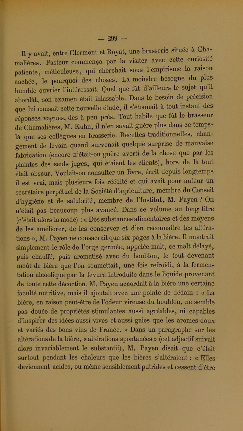 Il y avait, entre Clermont et Royat, une brasserie située à Cha- malières. Pasteur commença par la visiter avec cette curiosité patiente, méticuleuse, qui cherchait sous l’empirisme la raison cachée, le pourquoi des choses. La moindre besogne du plus humble ouvrier l’intéressait. Quel que fût d’ailleurs le sujet qu’il abordât, son examen était inlassable. Dans le besoin de précision que lui causait cette nouvelle étude, il s’étonnait à tout instant des réponses vagues, des à peu près. Tout habile que fût le brasseur de Chamalières, M. Kuhn, il n’en savait guère plus dans ce temps- là que ses collègues en brasserie. Recettes traditionnelles, chan- gement de levain quand survenait quelque surprise de mauvaise fabrication (encore n’était-on guère averti de la chose que par les plaintes des seuls juges, qui étaient les clients), hors de là tout était obscur. Voulait-on consulter un livre, écrit depuis longtemps il est vrai, mais plusieurs fois réédité et qui avait pour auteur un secrétaire perpétuel de la Société d agriculture, membre du Conseil d’hygiène et de salubrité, membre de l’Institut, M. Payen ? On n’était pas beaucoup plus avancé. Dans ce volume au long titre (c’était alors la mode) : « Des substances alimentaires et des moyens de les améliorer, de les conserver et d’en reconnaître les altéra- tions », M. Payen ne consacrait que six pages à la bière. Il montrait simplement le rôle de l’orge germée, appelée malt, ce malt délayé, puis chauffé, puis aromatisé avec du houblon, le tout devenant moût de bière que l’on soumettait, une fois refroidi, à la fermen- tation alcoolique par la levure introduite dans le liquide provenant de toute cette décoction. M. Payen accordait à la bière une certaine faculté nutritive, mais il ajoutait avec une pointe de dédain : « La bière, en raison peut-être de l’odeur vireuse du houblon, ne semble pas douée de propriétés stimulantes aussi agréables, ni capables d’inspirer des idées aussi vives et aussi gaies que les arômes doux et variés des bons vins de France. » Dans un paragraphe sur les altérations de la bière, « altérations spontanées » (cet adjectif suivait alors invariablement le substantif), M. Payen disait que c’était surtout pendant les chaleurs que les bières s’altéraient : « Elles deviennent acides, ou môme sensiblement putrides et cessent d’être